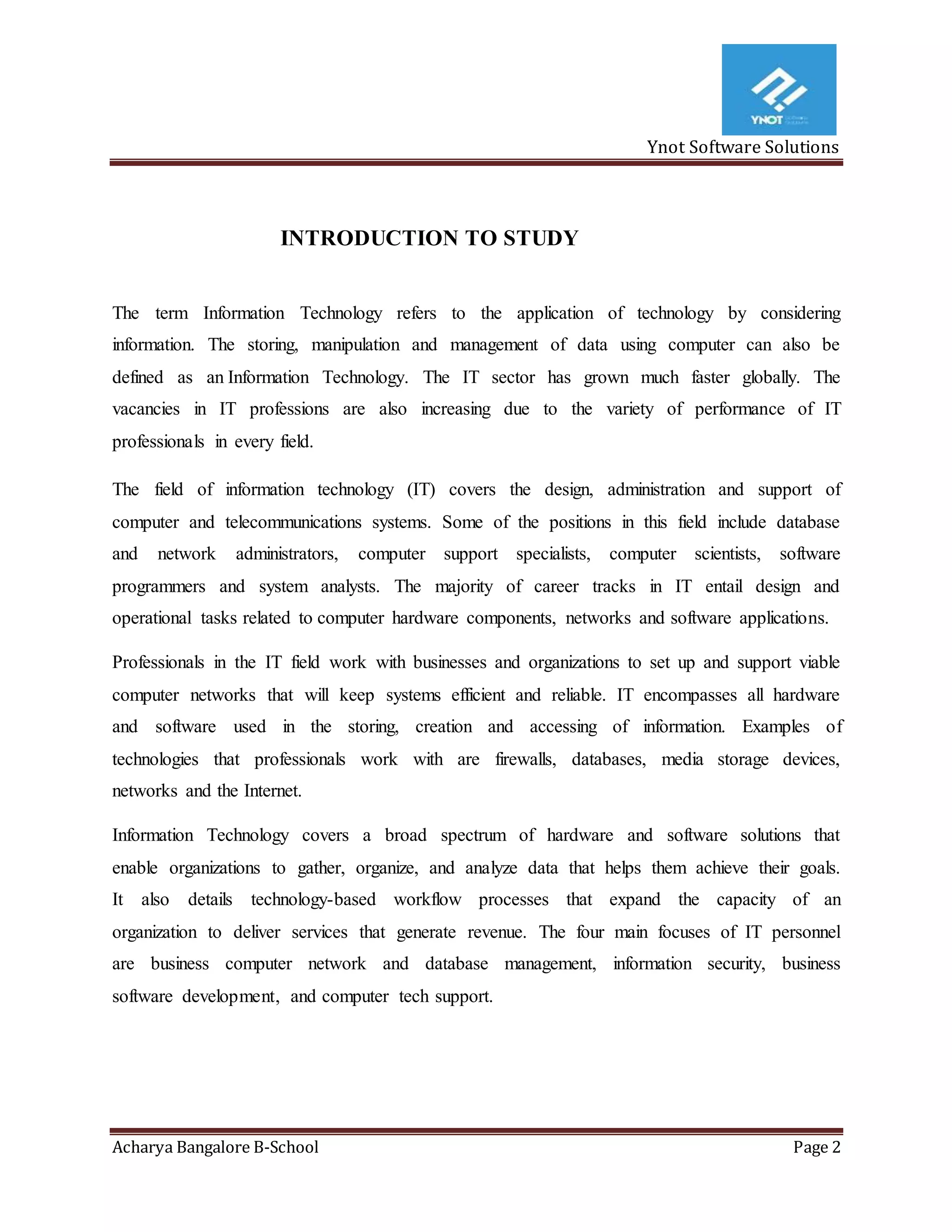 Ynot Software Solutions
Acharya Bangalore B-School Page 2
INTRODUCTION TO STUDY
The term Information Technology refers to the application of technology by considering
information. The storing, manipulation and management of data using computer can also be
defined as an Information Technology. The IT sector has grown much faster globally. The
vacancies in IT professions are also increasing due to the variety of performance of IT
professionals in every field.
The field of information technology (IT) covers the design, administration and support of
computer and telecommunications systems. Some of the positions in this field include database
and network administrators, computer support specialists, computer scientists, software
programmers and system analysts. The majority of career tracks in IT entail design and
operational tasks related to computer hardware components, networks and software applications.
Professionals in the IT field work with businesses and organizations to set up and support viable
computer networks that will keep systems efficient and reliable. IT encompasses all hardware
and software used in the storing, creation and accessing of information. Examples of
technologies that professionals work with are firewalls, databases, media storage devices,
networks and the Internet.
Information Technology covers a broad spectrum of hardware and software solutions that
enable organizations to gather, organize, and analyze data that helps them achieve their goals.
It also details technology-based workflow processes that expand the capacity of an
organization to deliver services that generate revenue. The four main focuses of IT personnel
are business computer network and database management, information security, business
software development, and computer tech support.
 