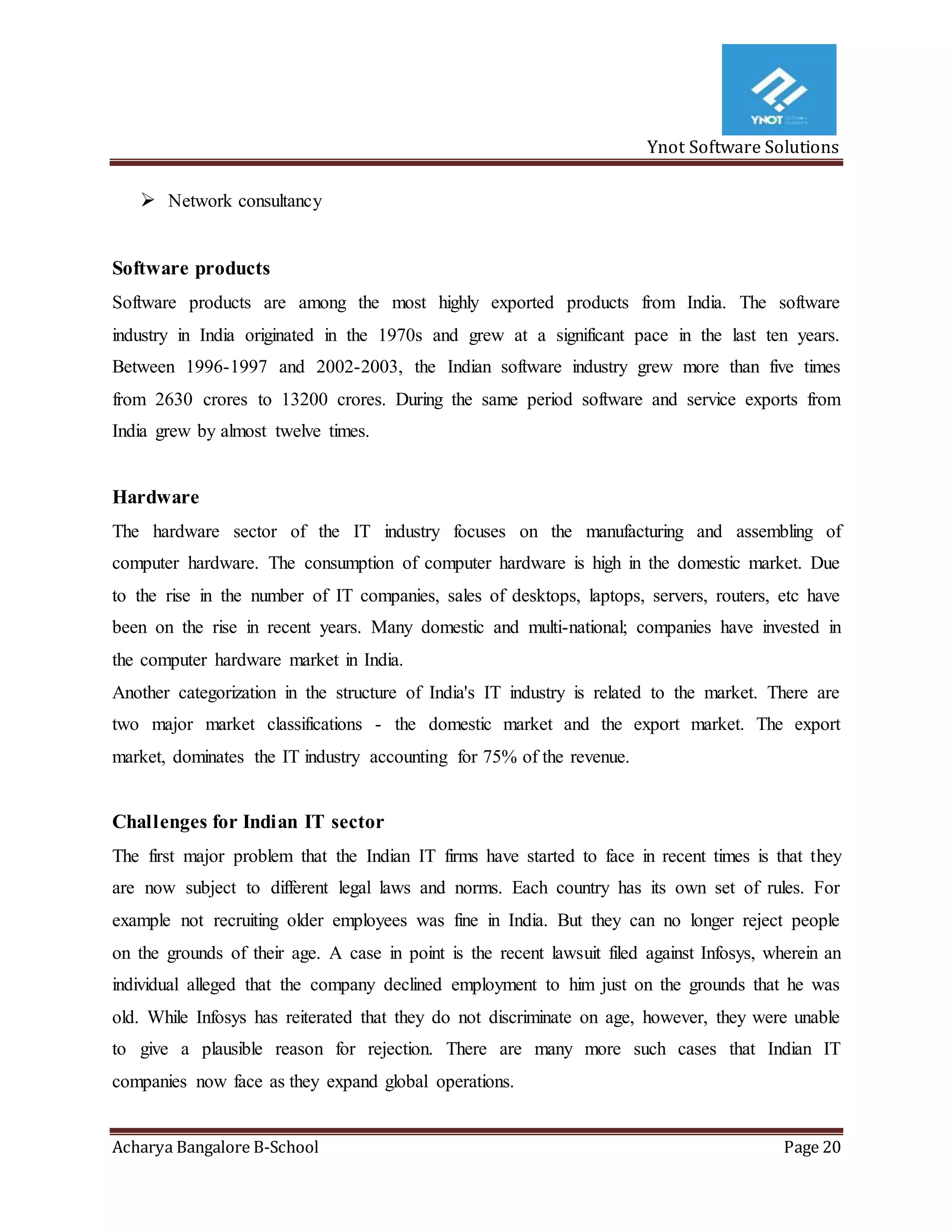 Ynot Software Solutions
Acharya Bangalore B-School Page 20
 Network consultancy
Software products
Software products are among the most highly exported products from India. The software
industry in India originated in the 1970s and grew at a significant pace in the last ten years.
Between 1996-1997 and 2002-2003, the Indian software industry grew more than five times
from 2630 crores to 13200 crores. During the same period software and service exports from
India grew by almost twelve times.
Hardware
The hardware sector of the IT industry focuses on the manufacturing and assembling of
computer hardware. The consumption of computer hardware is high in the domestic market. Due
to the rise in the number of IT companies, sales of desktops, laptops, servers, routers, etc have
been on the rise in recent years. Many domestic and multi-national; companies have invested in
the computer hardware market in India.
Another categorization in the structure of India's IT industry is related to the market. There are
two major market classifications - the domestic market and the export market. The export
market, dominates the IT industry accounting for 75% of the revenue.
Challenges for Indian IT sector
The first major problem that the Indian IT firms have started to face in recent times is that they
are now subject to different legal laws and norms. Each country has its own set of rules. For
example not recruiting older employees was fine in India. But they can no longer reject people
on the grounds of their age. A case in point is the recent lawsuit filed against Infosys, wherein an
individual alleged that the company declined employment to him just on the grounds that he was
old. While Infosys has reiterated that they do not discriminate on age, however, they were unable
to give a plausible reason for rejection. There are many more such cases that Indian IT
companies now face as they expand global operations.
 