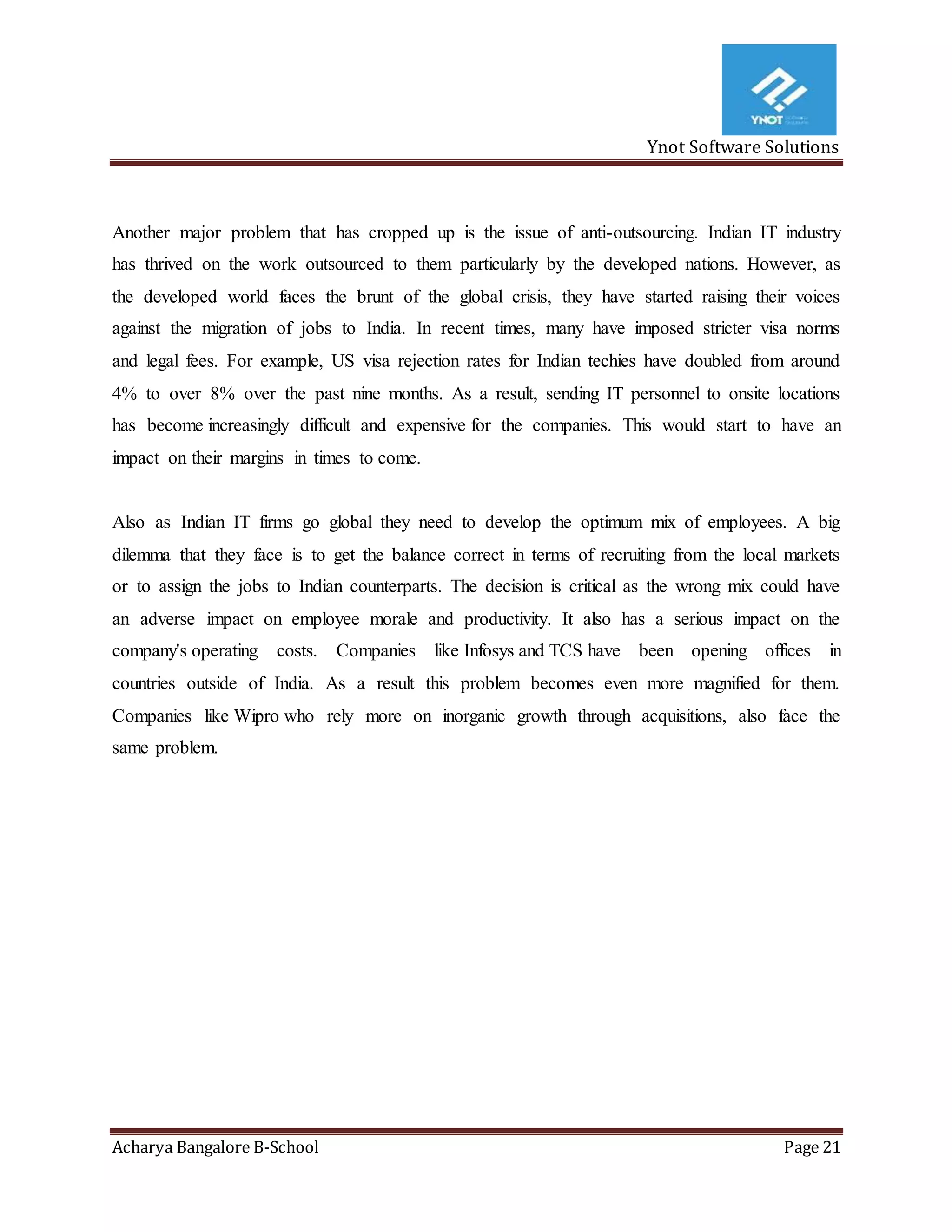 Ynot Software Solutions
Acharya Bangalore B-School Page 21
Another major problem that has cropped up is the issue of anti-outsourcing. Indian IT industry
has thrived on the work outsourced to them particularly by the developed nations. However, as
the developed world faces the brunt of the global crisis, they have started raising their voices
against the migration of jobs to India. In recent times, many have imposed stricter visa norms
and legal fees. For example, US visa rejection rates for Indian techies have doubled from around
4% to over 8% over the past nine months. As a result, sending IT personnel to onsite locations
has become increasingly difficult and expensive for the companies. This would start to have an
impact on their margins in times to come.
Also as Indian IT firms go global they need to develop the optimum mix of employees. A big
dilemma that they face is to get the balance correct in terms of recruiting from the local markets
or to assign the jobs to Indian counterparts. The decision is critical as the wrong mix could have
an adverse impact on employee morale and productivity. It also has a serious impact on the
company's operating costs. Companies like Infosys and TCS have been opening offices in
countries outside of India. As a result this problem becomes even more magnified for them.
Companies like Wipro who rely more on inorganic growth through acquisitions, also face the
same problem.
 