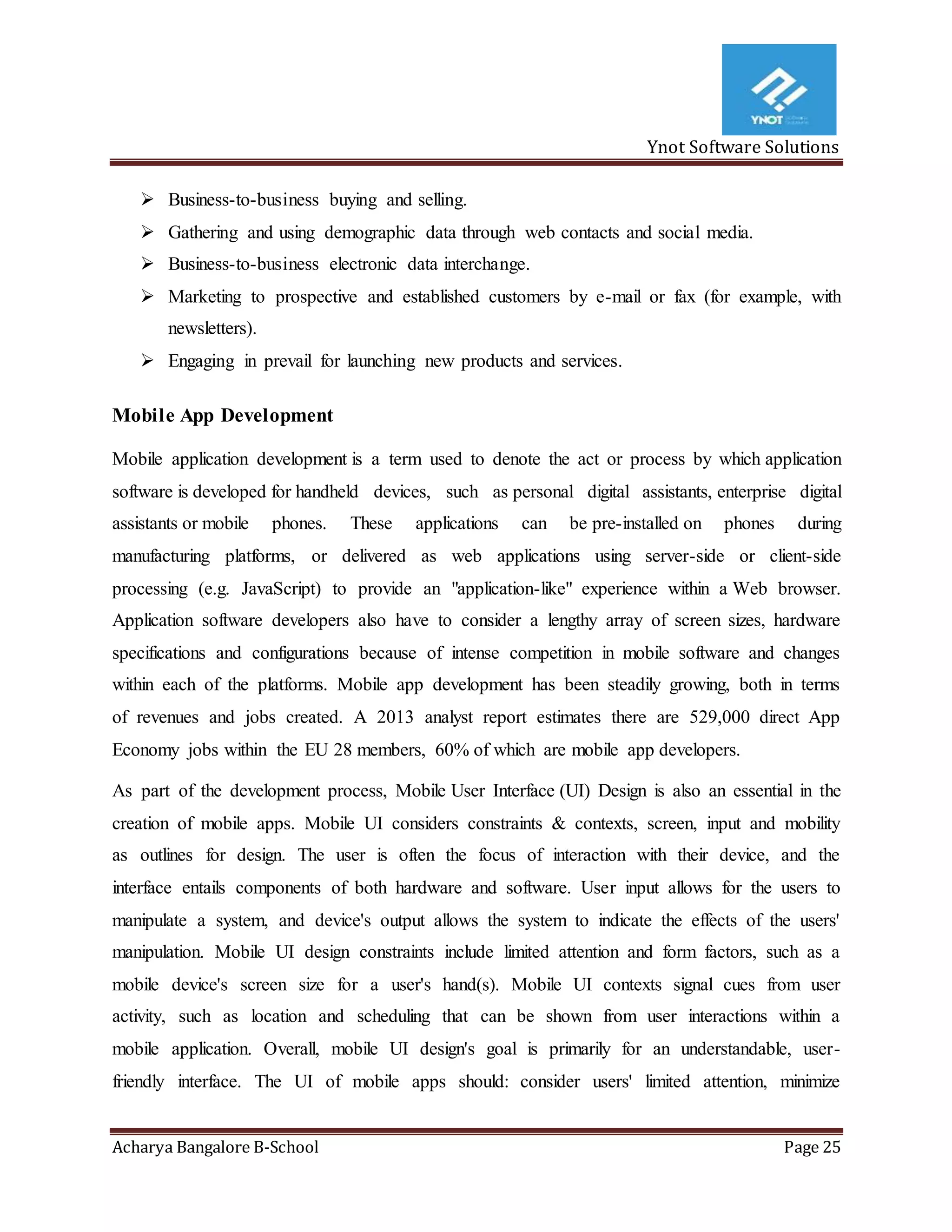 Ynot Software Solutions
Acharya Bangalore B-School Page 25
 Business-to-business buying and selling.
 Gathering and using demographic data through web contacts and social media.
 Business-to-business electronic data interchange.
 Marketing to prospective and established customers by e-mail or fax (for example, with
newsletters).
 Engaging in prevail for launching new products and services.
Mobile App Development
Mobile application development is a term used to denote the act or process by which application
software is developed for handheld devices, such as personal digital assistants, enterprise digital
assistants or mobile phones. These applications can be pre-installed on phones during
manufacturing platforms, or delivered as web applications using server-side or client-side
processing (e.g. JavaScript) to provide an "application-like" experience within a Web browser.
Application software developers also have to consider a lengthy array of screen sizes, hardware
specifications and configurations because of intense competition in mobile software and changes
within each of the platforms. Mobile app development has been steadily growing, both in terms
of revenues and jobs created. A 2013 analyst report estimates there are 529,000 direct App
Economy jobs within the EU 28 members, 60% of which are mobile app developers.
As part of the development process, Mobile User Interface (UI) Design is also an essential in the
creation of mobile apps. Mobile UI considers constraints & contexts, screen, input and mobility
as outlines for design. The user is often the focus of interaction with their device, and the
interface entails components of both hardware and software. User input allows for the users to
manipulate a system, and device's output allows the system to indicate the effects of the users'
manipulation. Mobile UI design constraints include limited attention and form factors, such as a
mobile device's screen size for a user's hand(s). Mobile UI contexts signal cues from user
activity, such as location and scheduling that can be shown from user interactions within a
mobile application. Overall, mobile UI design's goal is primarily for an understandable, user-
friendly interface. The UI of mobile apps should: consider users' limited attention, minimize
 