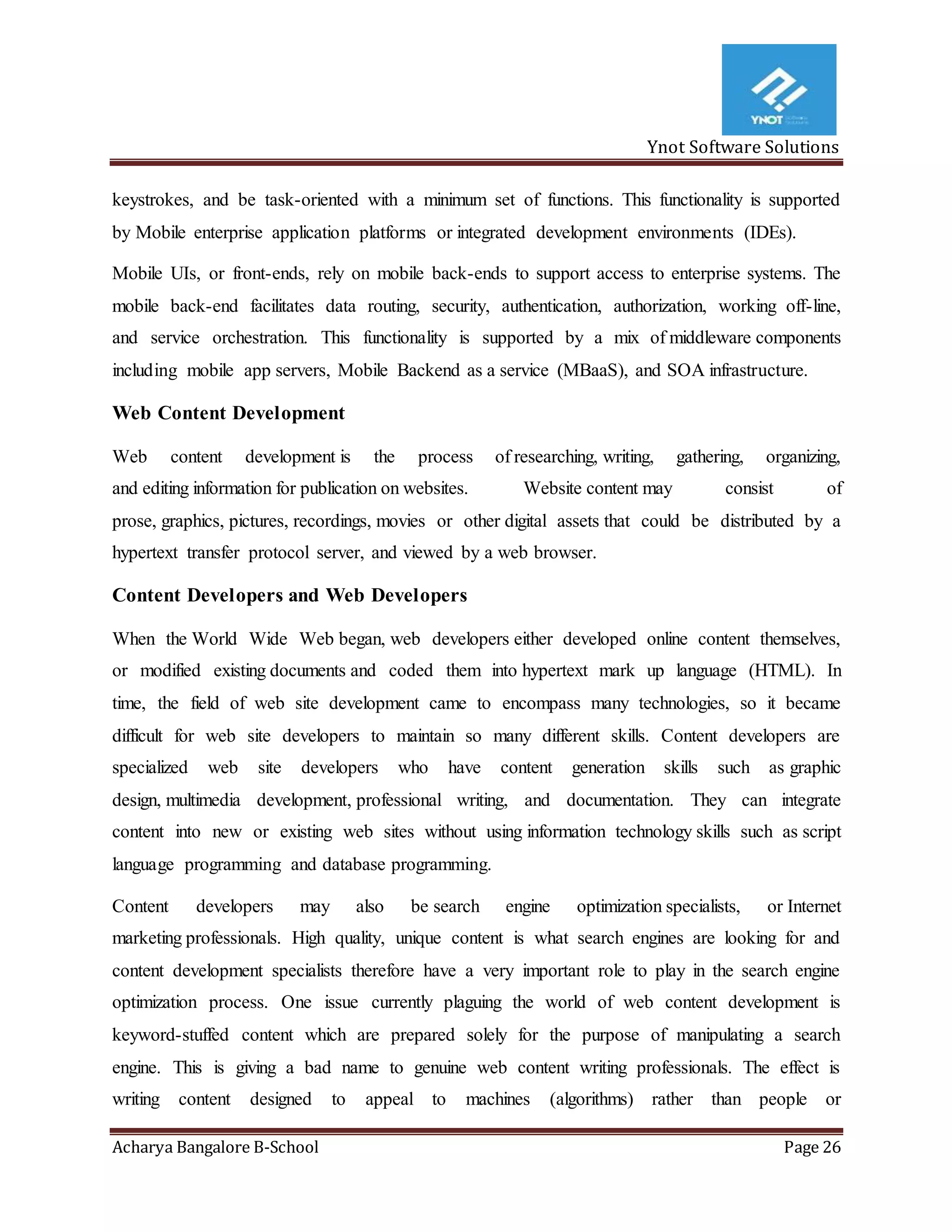 Ynot Software Solutions
Acharya Bangalore B-School Page 26
keystrokes, and be task-oriented with a minimum set of functions. This functionality is supported
by Mobile enterprise application platforms or integrated development environments (IDEs).
Mobile UIs, or front-ends, rely on mobile back-ends to support access to enterprise systems. The
mobile back-end facilitates data routing, security, authentication, authorization, working off-line,
and service orchestration. This functionality is supported by a mix of middleware components
including mobile app servers, Mobile Backend as a service (MBaaS), and SOA infrastructure.
Web Content Development
Web content development is the process of researching, writing, gathering, organizing,
and editing information for publication on websites. Website content may consist of
prose, graphics, pictures, recordings, movies or other digital assets that could be distributed by a
hypertext transfer protocol server, and viewed by a web browser.
Content Developers and Web Developers
When the World Wide Web began, web developers either developed online content themselves,
or modified existing documents and coded them into hypertext mark up language (HTML). In
time, the field of web site development came to encompass many technologies, so it became
difficult for web site developers to maintain so many different skills. Content developers are
specialized web site developers who have content generation skills such as graphic
design, multimedia development, professional writing, and documentation. They can integrate
content into new or existing web sites without using information technology skills such as script
language programming and database programming.
Content developers may also be search engine optimization specialists, or Internet
marketing professionals. High quality, unique content is what search engines are looking for and
content development specialists therefore have a very important role to play in the search engine
optimization process. One issue currently plaguing the world of web content development is
keyword-stuffed content which are prepared solely for the purpose of manipulating a search
engine. This is giving a bad name to genuine web content writing professionals. The effect is
writing content designed to appeal to machines (algorithms) rather than people or
 