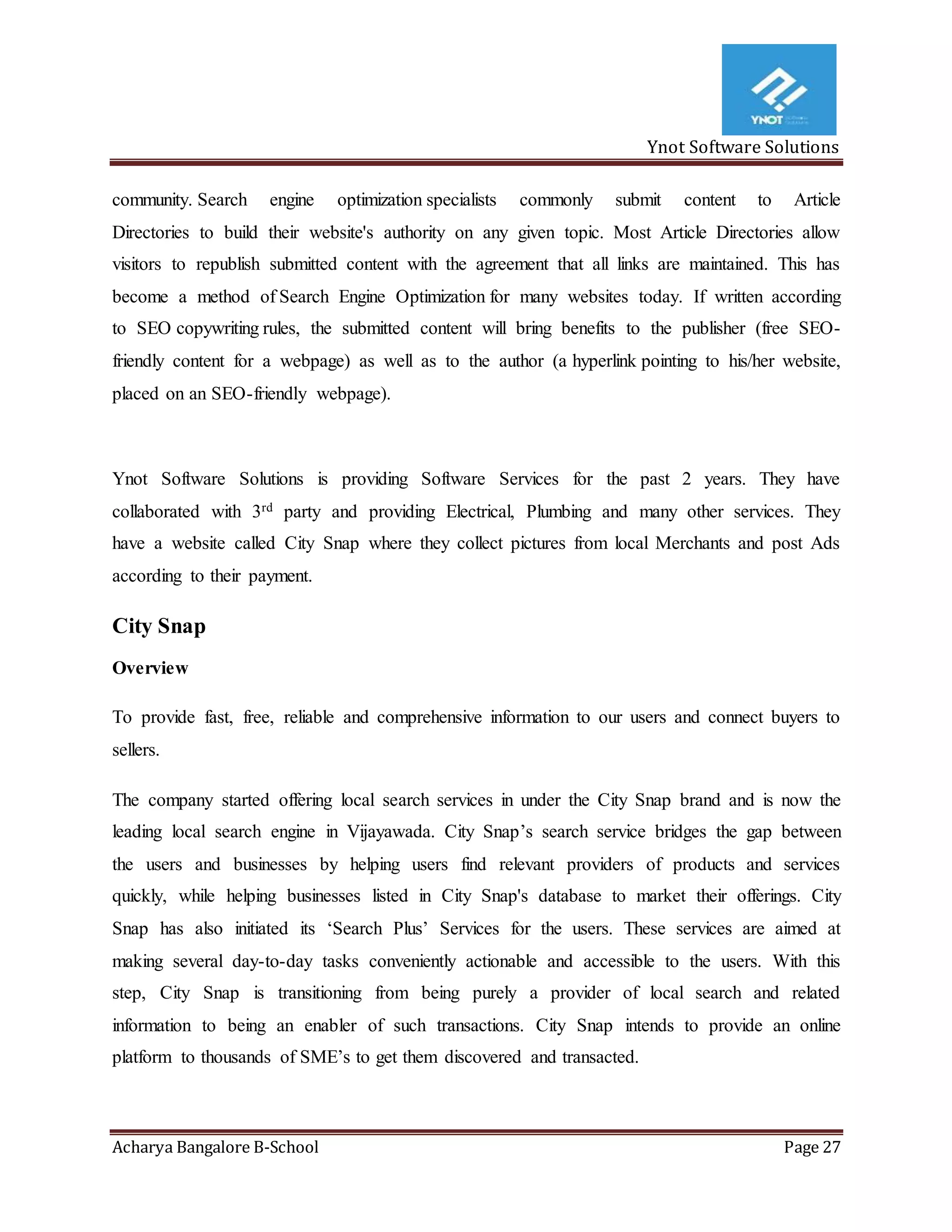 Ynot Software Solutions
Acharya Bangalore B-School Page 27
community. Search engine optimization specialists commonly submit content to Article
Directories to build their website's authority on any given topic. Most Article Directories allow
visitors to republish submitted content with the agreement that all links are maintained. This has
become a method of Search Engine Optimization for many websites today. If written according
to SEO copywriting rules, the submitted content will bring benefits to the publisher (free SEO-
friendly content for a webpage) as well as to the author (a hyperlink pointing to his/her website,
placed on an SEO-friendly webpage).
Ynot Software Solutions is providing Software Services for the past 2 years. They have
collaborated with 3rd party and providing Electrical, Plumbing and many other services. They
have a website called City Snap where they collect pictures from local Merchants and post Ads
according to their payment.
City Snap
Overview
To provide fast, free, reliable and comprehensive information to our users and connect buyers to
sellers.
The company started offering local search services in under the City Snap brand and is now the
leading local search engine in Vijayawada. City Snap’s search service bridges the gap between
the users and businesses by helping users find relevant providers of products and services
quickly, while helping businesses listed in City Snap's database to market their offerings. City
Snap has also initiated its ‘Search Plus’ Services for the users. These services are aimed at
making several day-to-day tasks conveniently actionable and accessible to the users. With this
step, City Snap is transitioning from being purely a provider of local search and related
information to being an enabler of such transactions. City Snap intends to provide an online
platform to thousands of SME’s to get them discovered and transacted.
 