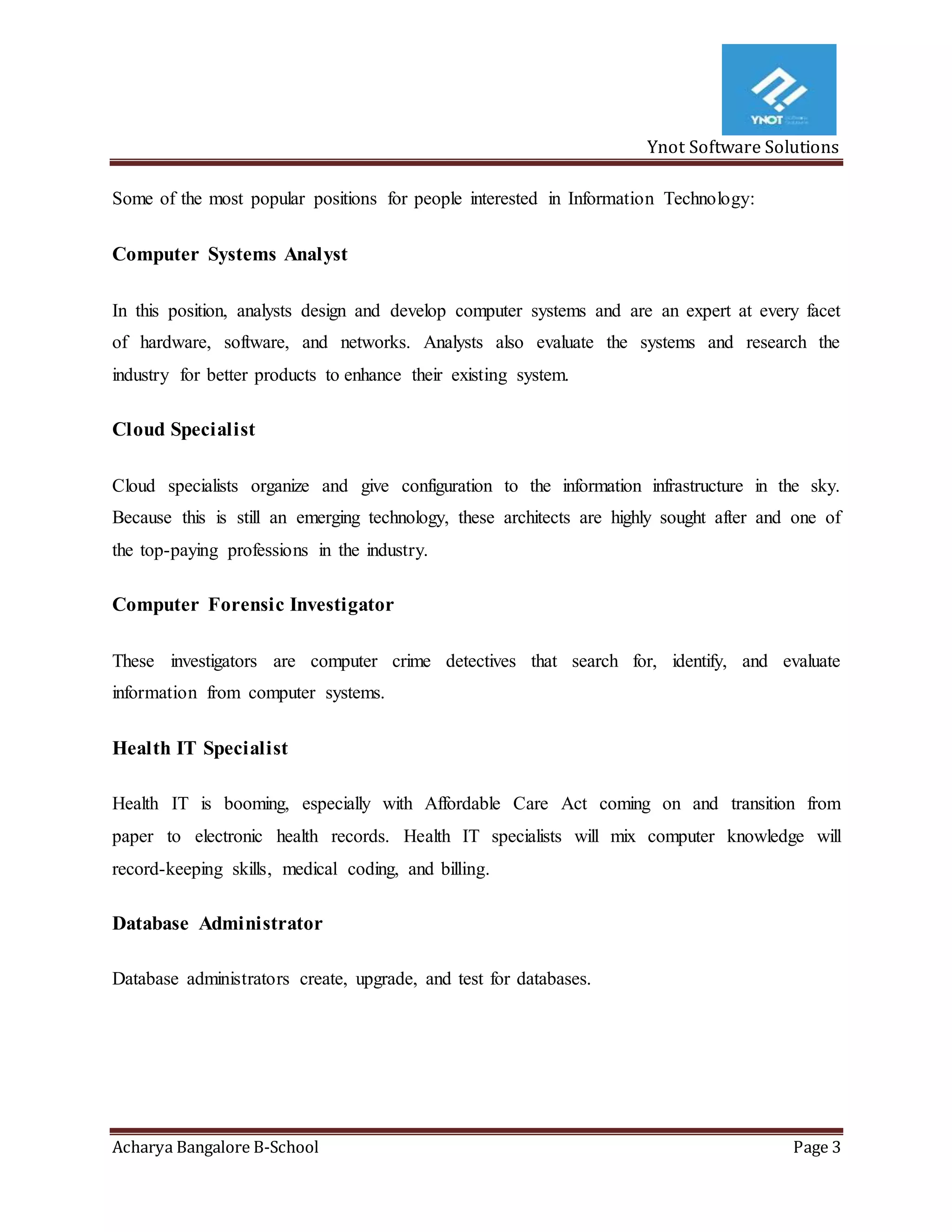 Ynot Software Solutions
Acharya Bangalore B-School Page 3
Some of the most popular positions for people interested in Information Technology:
Computer Systems Analyst
In this position, analysts design and develop computer systems and are an expert at every facet
of hardware, software, and networks. Analysts also evaluate the systems and research the
industry for better products to enhance their existing system.
Cloud Specialist
Cloud specialists organize and give configuration to the information infrastructure in the sky.
Because this is still an emerging technology, these architects are highly sought after and one of
the top-paying professions in the industry.
Computer Forensic Investigator
These investigators are computer crime detectives that search for, identify, and evaluate
information from computer systems.
Health IT Specialist
Health IT is booming, especially with Affordable Care Act coming on and transition from
paper to electronic health records. Health IT specialists will mix computer knowledge will
record-keeping skills, medical coding, and billing.
Database Administrator
Database administrators create, upgrade, and test for databases.
 