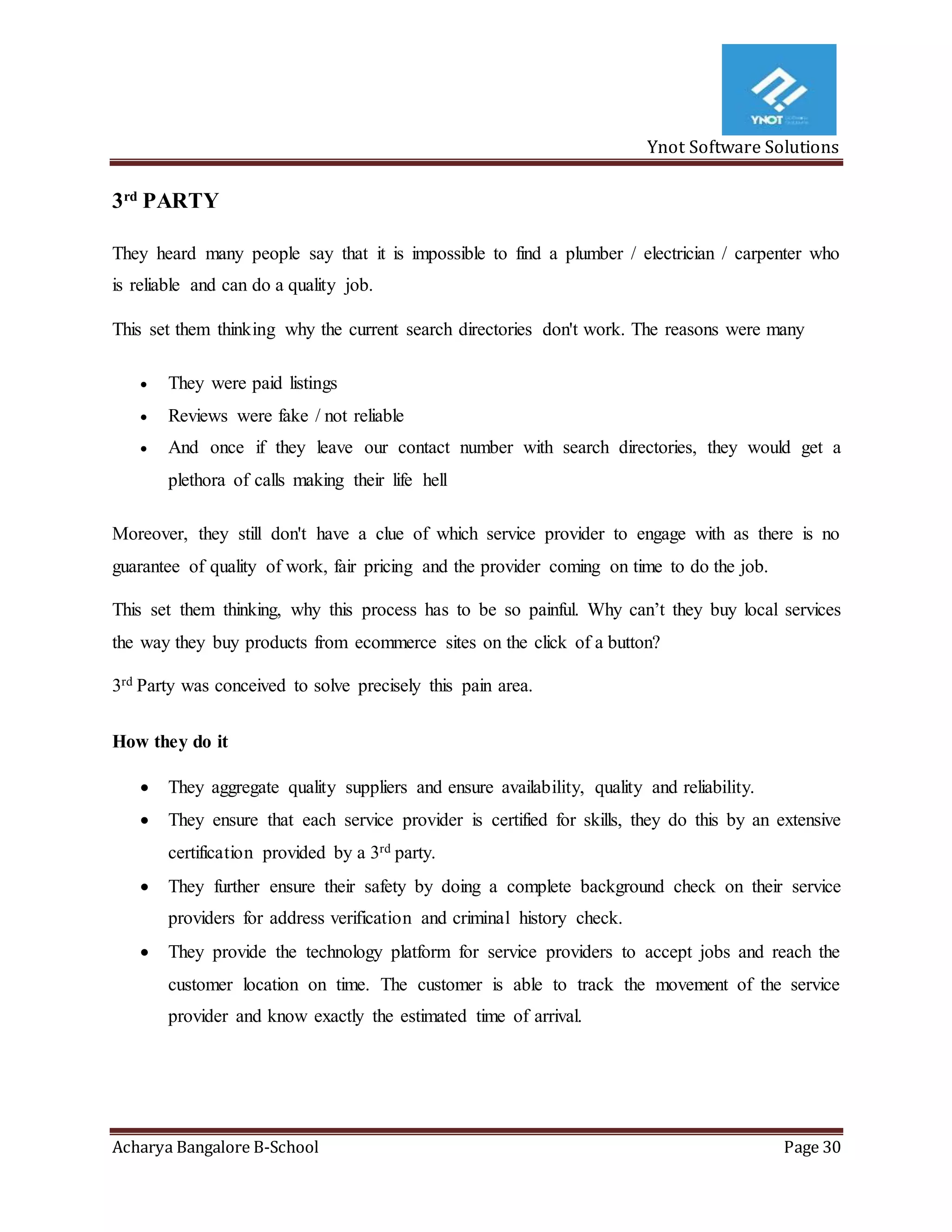 Ynot Software Solutions
Acharya Bangalore B-School Page 30
3rd
PARTY
They heard many people say that it is impossible to find a plumber / electrician / carpenter who
is reliable and can do a quality job.
This set them thinking why the current search directories don't work. The reasons were many
 They were paid listings
 Reviews were fake / not reliable
 And once if they leave our contact number with search directories, they would get a
plethora of calls making their life hell
Moreover, they still don't have a clue of which service provider to engage with as there is no
guarantee of quality of work, fair pricing and the provider coming on time to do the job.
This set them thinking, why this process has to be so painful. Why can’t they buy local services
the way they buy products from ecommerce sites on the click of a button?
3rd Party was conceived to solve precisely this pain area.
How they do it
 They aggregate quality suppliers and ensure availability, quality and reliability.
 They ensure that each service provider is certified for skills, they do this by an extensive
certification provided by a 3rd party.
 They further ensure their safety by doing a complete background check on their service
providers for address verification and criminal history check.
 They provide the technology platform for service providers to accept jobs and reach the
customer location on time. The customer is able to track the movement of the service
provider and know exactly the estimated time of arrival.
 