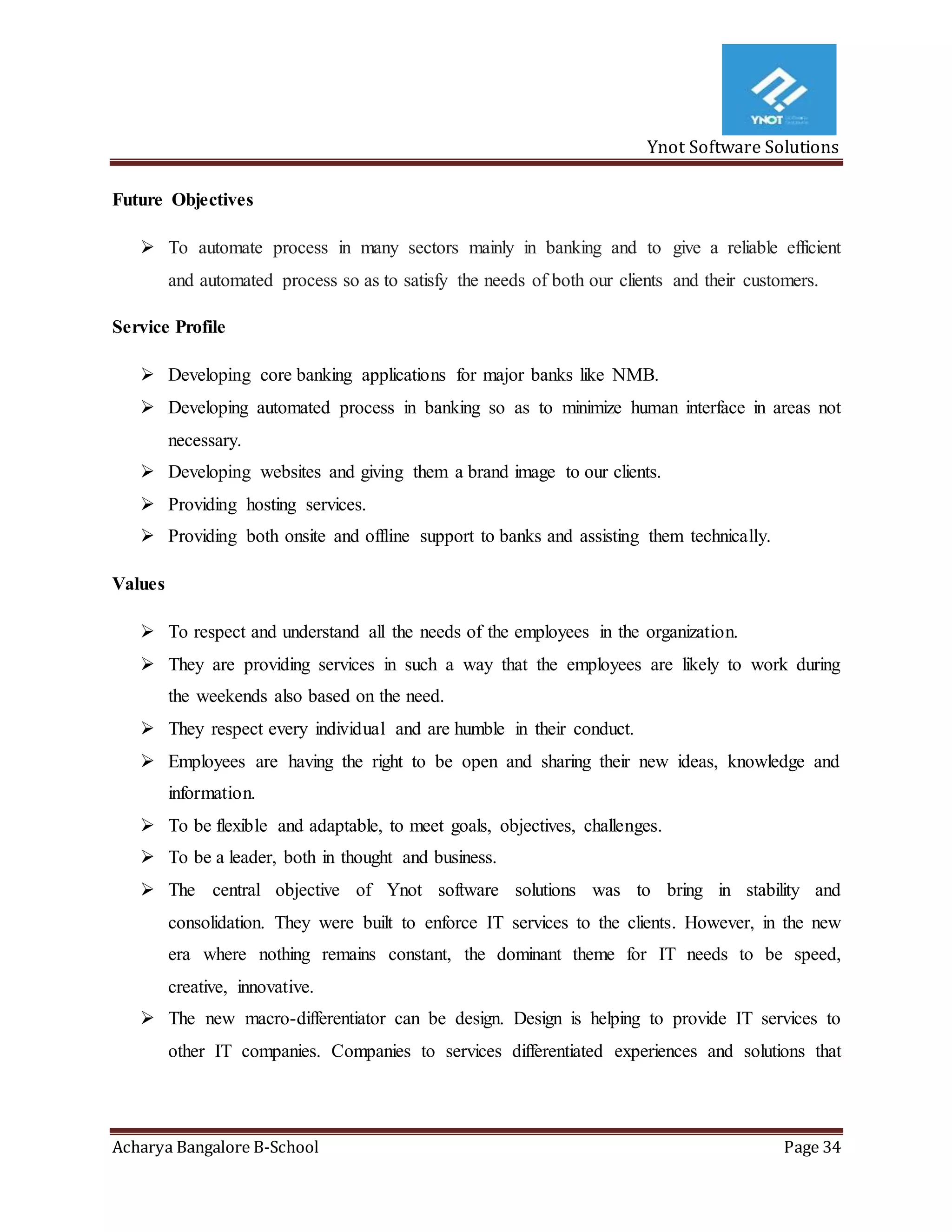 Ynot Software Solutions
Acharya Bangalore B-School Page 34
Future Objectives
 To automate process in many sectors mainly in banking and to give a reliable efficient
and automated process so as to satisfy the needs of both our clients and their customers.
Service Profile
 Developing core banking applications for major banks like NMB.
 Developing automated process in banking so as to minimize human interface in areas not
necessary.
 Developing websites and giving them a brand image to our clients.
 Providing hosting services.
 Providing both onsite and offline support to banks and assisting them technically.
Values
 To respect and understand all the needs of the employees in the organization.
 They are providing services in such a way that the employees are likely to work during
the weekends also based on the need.
 They respect every individual and are humble in their conduct.
 Employees are having the right to be open and sharing their new ideas, knowledge and
information.
 To be flexible and adaptable, to meet goals, objectives, challenges.
 To be a leader, both in thought and business.
 The central objective of Ynot software solutions was to bring in stability and
consolidation. They were built to enforce IT services to the clients. However, in the new
era where nothing remains constant, the dominant theme for IT needs to be speed,
creative, innovative.
 The new macro-differentiator can be design. Design is helping to provide IT services to
other IT companies. Companies to services differentiated experiences and solutions that
 