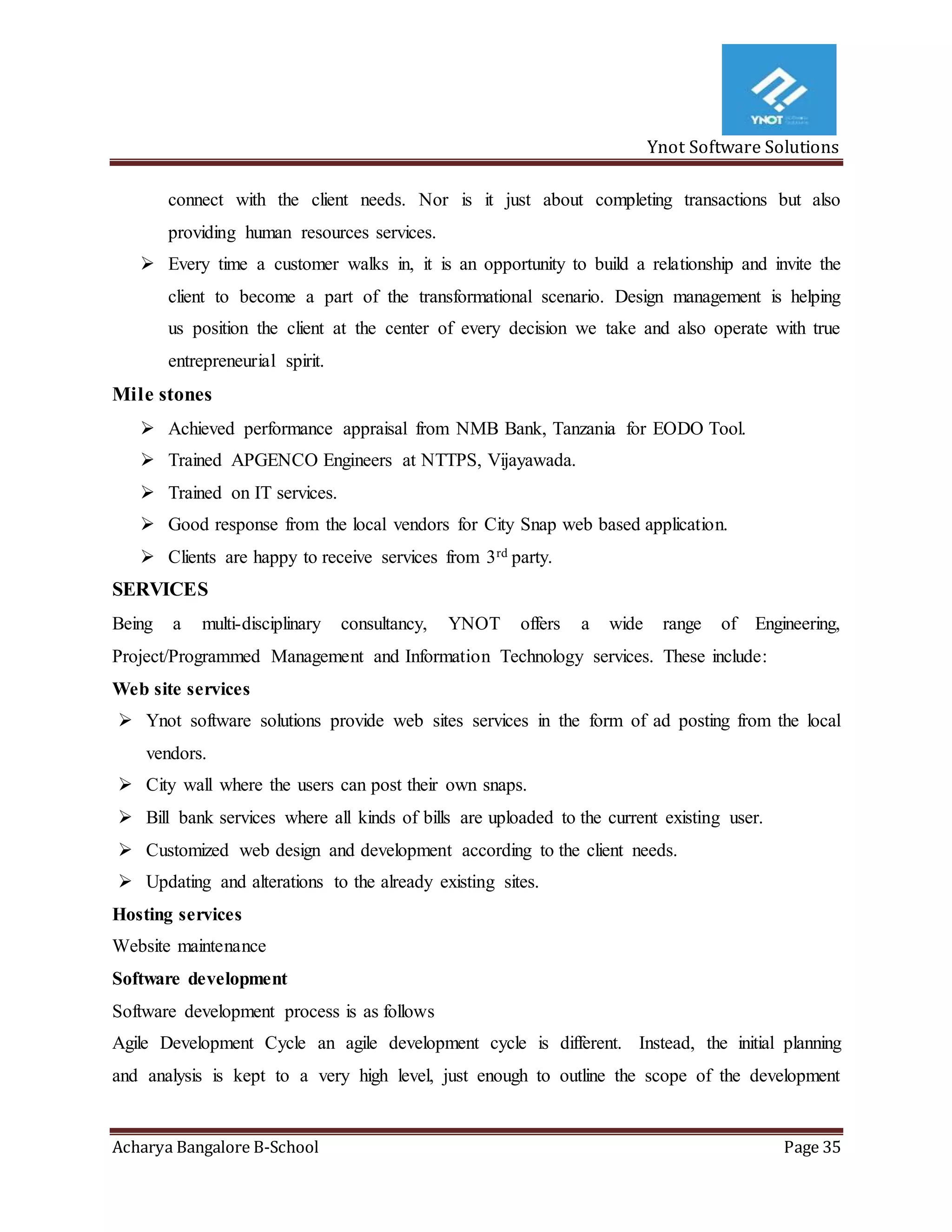 Ynot Software Solutions
Acharya Bangalore B-School Page 35
connect with the client needs. Nor is it just about completing transactions but also
providing human resources services.
 Every time a customer walks in, it is an opportunity to build a relationship and invite the
client to become a part of the transformational scenario. Design management is helping
us position the client at the center of every decision we take and also operate with true
entrepreneurial spirit.
Mile stones
 Achieved performance appraisal from NMB Bank, Tanzania for EODO Tool.
 Trained APGENCO Engineers at NTTPS, Vijayawada.
 Trained on IT services.
 Good response from the local vendors for City Snap web based application.
 Clients are happy to receive services from 3rd party.
SERVICES
Being a multi-disciplinary consultancy, YNOT offers a wide range of Engineering,
Project/Programmed Management and Information Technology services. These include:
Web site services
 Ynot software solutions provide web sites services in the form of ad posting from the local
vendors.
 City wall where the users can post their own snaps.
 Bill bank services where all kinds of bills are uploaded to the current existing user.
 Customized web design and development according to the client needs.
 Updating and alterations to the already existing sites.
Hosting services
Website maintenance
Software development
Software development process is as follows
Agile Development Cycle an agile development cycle is different. Instead, the initial planning
and analysis is kept to a very high level, just enough to outline the scope of the development
 