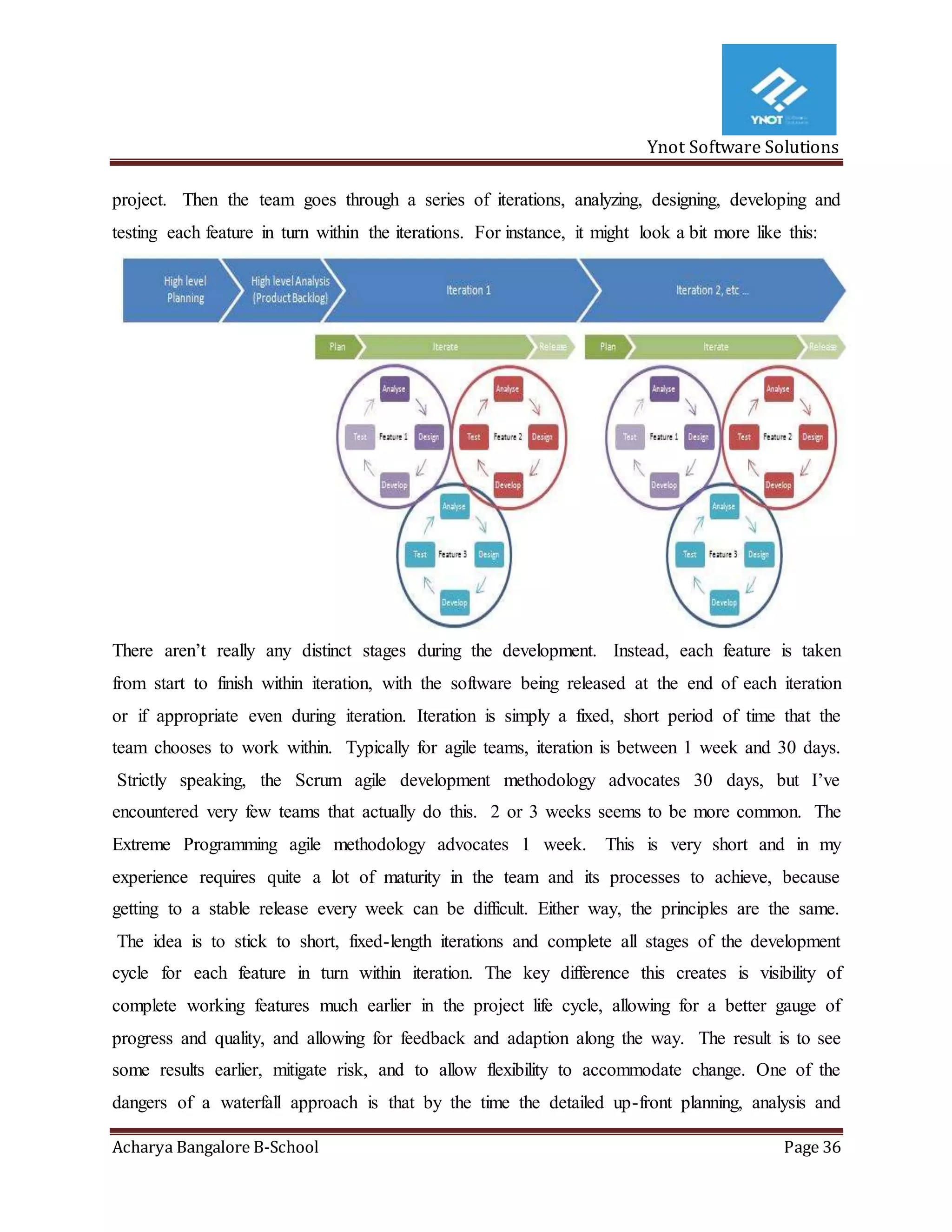 Ynot Software Solutions
Acharya Bangalore B-School Page 36
project. Then the team goes through a series of iterations, analyzing, designing, developing and
testing each feature in turn within the iterations. For instance, it might look a bit more like this:
There aren’t really any distinct stages during the development. Instead, each feature is taken
from start to finish within iteration, with the software being released at the end of each iteration
or if appropriate even during iteration. Iteration is simply a fixed, short period of time that the
team chooses to work within. Typically for agile teams, iteration is between 1 week and 30 days.
Strictly speaking, the Scrum agile development methodology advocates 30 days, but I’ve
encountered very few teams that actually do this. 2 or 3 weeks seems to be more common. The
Extreme Programming agile methodology advocates 1 week. This is very short and in my
experience requires quite a lot of maturity in the team and its processes to achieve, because
getting to a stable release every week can be difficult. Either way, the principles are the same.
The idea is to stick to short, fixed-length iterations and complete all stages of the development
cycle for each feature in turn within iteration. The key difference this creates is visibility of
complete working features much earlier in the project life cycle, allowing for a better gauge of
progress and quality, and allowing for feedback and adaption along the way. The result is to see
some results earlier, mitigate risk, and to allow flexibility to accommodate change. One of the
dangers of a waterfall approach is that by the time the detailed up-front planning, analysis and
 
