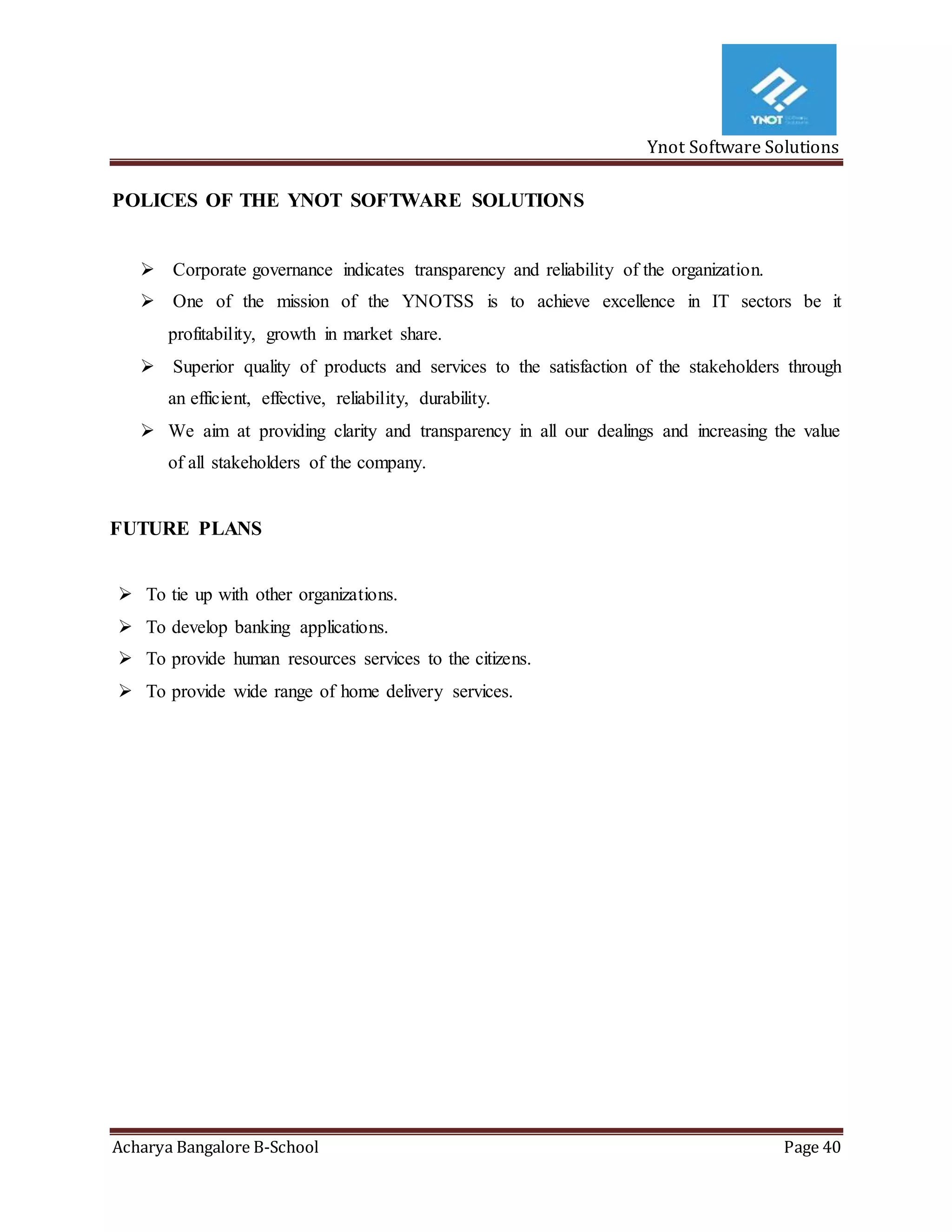 Ynot Software Solutions
Acharya Bangalore B-School Page 40
POLICES OF THE YNOT SOFTWARE SOLUTIONS
 Corporate governance indicates transparency and reliability of the organization.
 One of the mission of the YNOTSS is to achieve excellence in IT sectors be it
profitability, growth in market share.
 Superior quality of products and services to the satisfaction of the stakeholders through
an efficient, effective, reliability, durability.
 We aim at providing clarity and transparency in all our dealings and increasing the value
of all stakeholders of the company.
FUTURE PLANS
 To tie up with other organizations.
 To develop banking applications.
 To provide human resources services to the citizens.
 To provide wide range of home delivery services.
 
