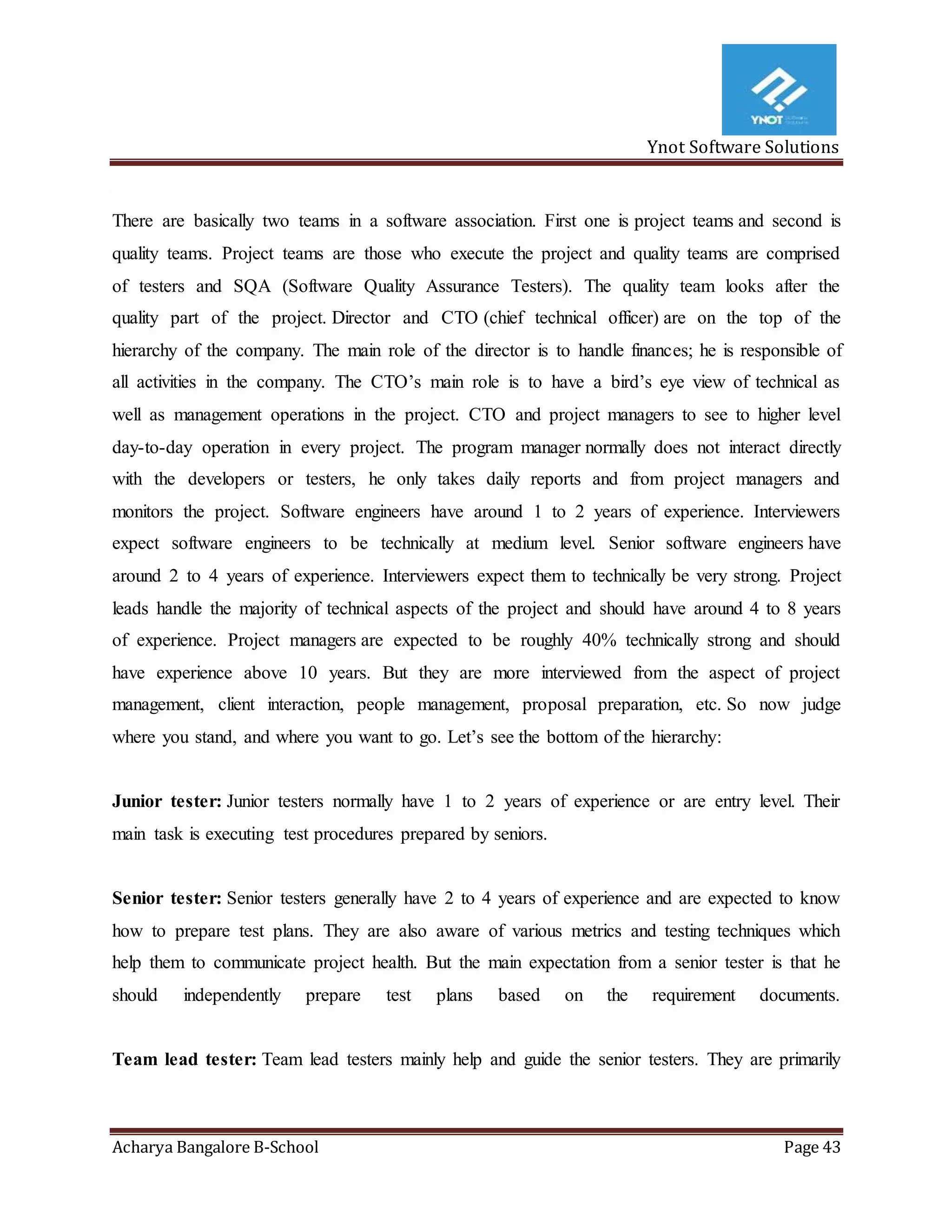 Ynot Software Solutions
Acharya Bangalore B-School Page 43
There are basically two teams in a software association. First one is project teams and second is
quality teams. Project teams are those who execute the project and quality teams are comprised
of testers and SQA (Software Quality Assurance Testers). The quality team looks after the
quality part of the project. Director and CTO (chief technical officer) are on the top of the
hierarchy of the company. The main role of the director is to handle finances; he is responsible of
all activities in the company. The CTO’s main role is to have a bird’s eye view of technical as
well as management operations in the project. CTO and project managers to see to higher level
day-to-day operation in every project. The program manager normally does not interact directly
with the developers or testers, he only takes daily reports and from project managers and
monitors the project. Software engineers have around 1 to 2 years of experience. Interviewers
expect software engineers to be technically at medium level. Senior software engineers have
around 2 to 4 years of experience. Interviewers expect them to technically be very strong. Project
leads handle the majority of technical aspects of the project and should have around 4 to 8 years
of experience. Project managers are expected to be roughly 40% technically strong and should
have experience above 10 years. But they are more interviewed from the aspect of project
management, client interaction, people management, proposal preparation, etc. So now judge
where you stand, and where you want to go. Let’s see the bottom of the hierarchy:
Junior tester: Junior testers normally have 1 to 2 years of experience or are entry level. Their
main task is executing test procedures prepared by seniors.
Senior tester: Senior testers generally have 2 to 4 years of experience and are expected to know
how to prepare test plans. They are also aware of various metrics and testing techniques which
help them to communicate project health. But the main expectation from a senior tester is that he
should independently prepare test plans based on the requirement documents.
Team lead tester: Team lead testers mainly help and guide the senior testers. They are primarily
 