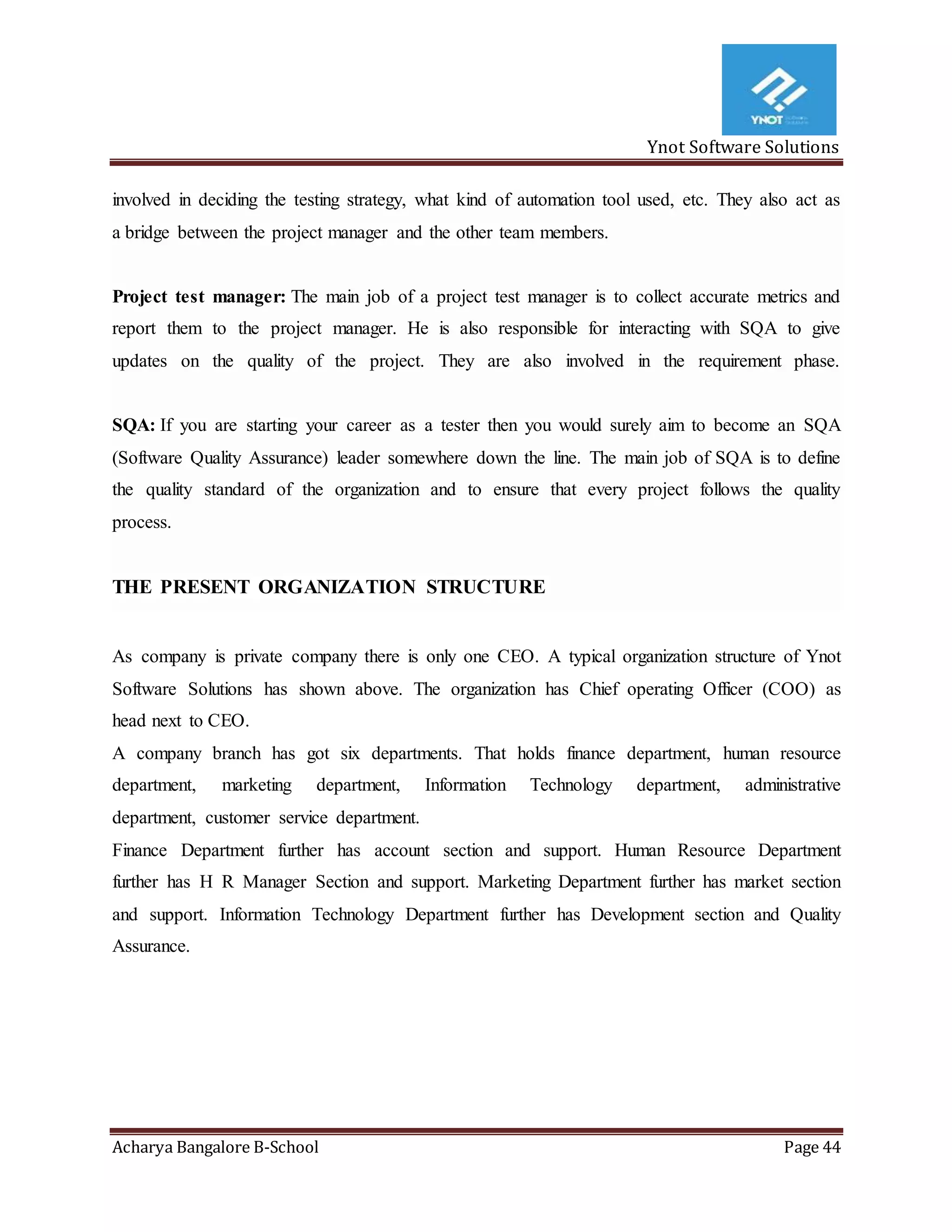 Ynot Software Solutions
Acharya Bangalore B-School Page 44
involved in deciding the testing strategy, what kind of automation tool used, etc. They also act as
a bridge between the project manager and the other team members.
Project test manager: The main job of a project test manager is to collect accurate metrics and
report them to the project manager. He is also responsible for interacting with SQA to give
updates on the quality of the project. They are also involved in the requirement phase.
SQA: If you are starting your career as a tester then you would surely aim to become an SQA
(Software Quality Assurance) leader somewhere down the line. The main job of SQA is to define
the quality standard of the organization and to ensure that every project follows the quality
process.
THE PRESENT ORGANIZATION STRUCTURE
As company is private company there is only one CEO. A typical organization structure of Ynot
Software Solutions has shown above. The organization has Chief operating Officer (COO) as
head next to CEO.
A company branch has got six departments. That holds finance department, human resource
department, marketing department, Information Technology department, administrative
department, customer service department.
Finance Department further has account section and support. Human Resource Department
further has H R Manager Section and support. Marketing Department further has market section
and support. Information Technology Department further has Development section and Quality
Assurance.
 