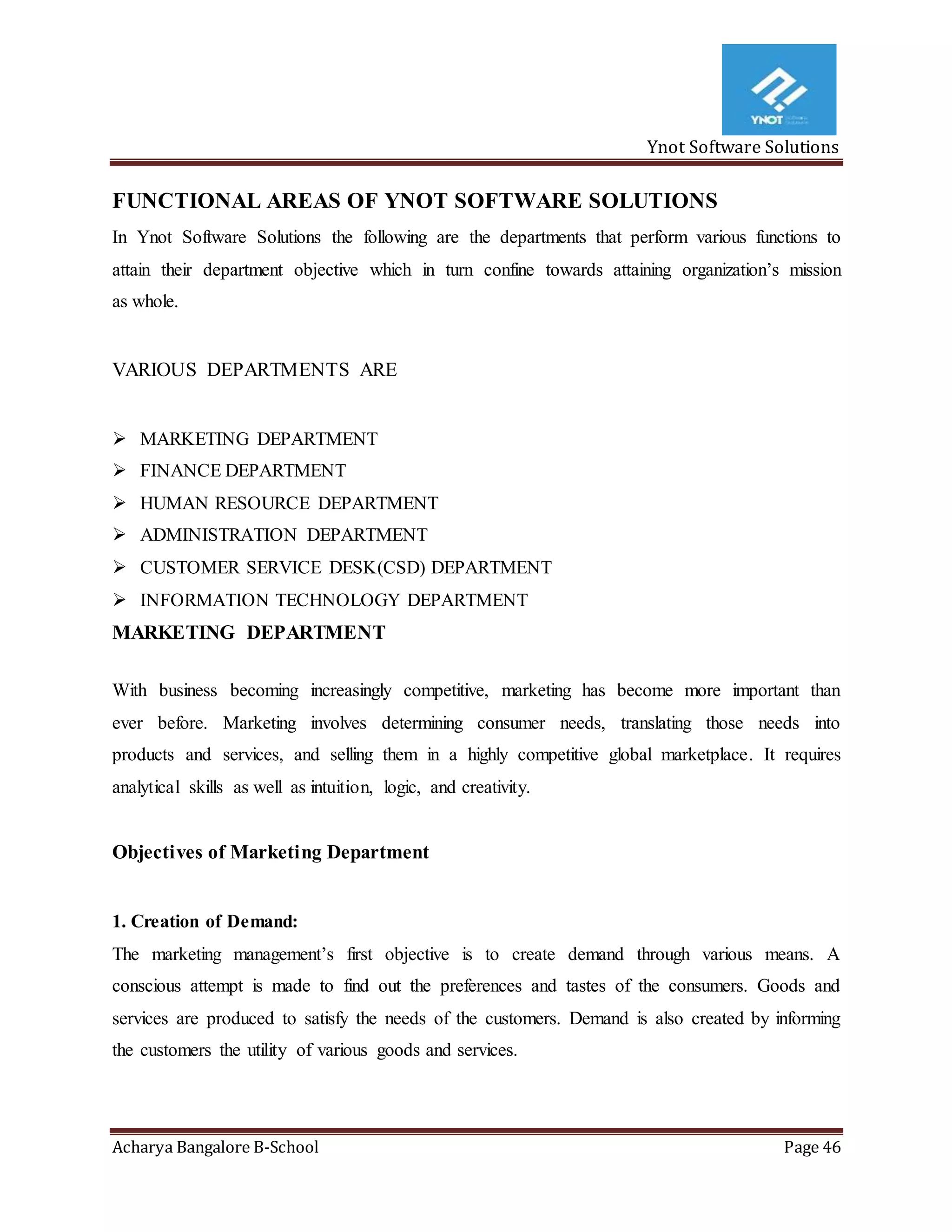 Ynot Software Solutions
Acharya Bangalore B-School Page 46
FUNCTIONAL AREAS OF YNOT SOFTWARE SOLUTIONS
In Ynot Software Solutions the following are the departments that perform various functions to
attain their department objective which in turn confine towards attaining organization’s mission
as whole.
VARIOUS DEPARTMENTS ARE
 MARKETING DEPARTMENT
 FINANCE DEPARTMENT
 HUMAN RESOURCE DEPARTMENT
 ADMINISTRATION DEPARTMENT
 CUSTOMER SERVICE DESK(CSD) DEPARTMENT
 INFORMATION TECHNOLOGY DEPARTMENT
MARKETING DEPARTMENT
With business becoming increasingly competitive, marketing has become more important than
ever before. Marketing involves determining consumer needs, translating those needs into
products and services, and selling them in a highly competitive global marketplace. It requires
analytical skills as well as intuition, logic, and creativity.
Objectives of Marketing Department
1. Creation of Demand:
The marketing management’s first objective is to create demand through various means. A
conscious attempt is made to find out the preferences and tastes of the consumers. Goods and
services are produced to satisfy the needs of the customers. Demand is also created by informing
the customers the utility of various goods and services.
 