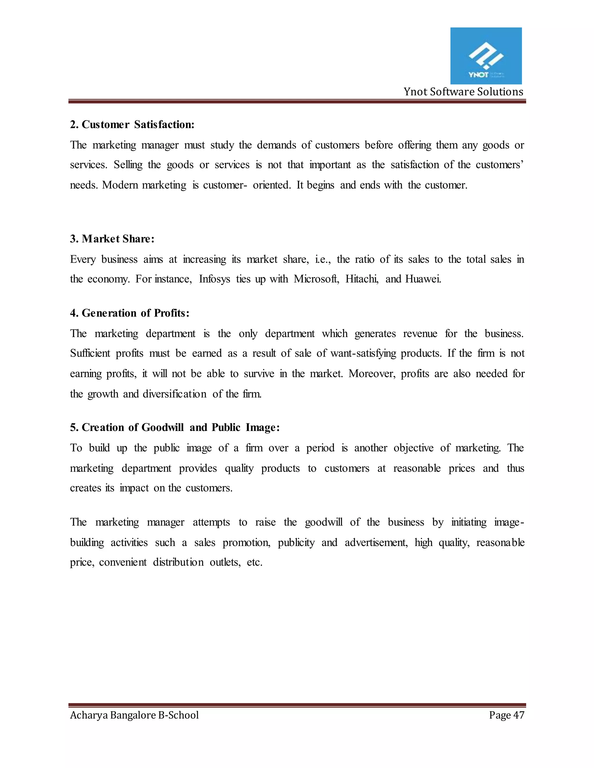 Ynot Software Solutions
Acharya Bangalore B-School Page 47
2. Customer Satisfaction:
The marketing manager must study the demands of customers before offering them any goods or
services. Selling the goods or services is not that important as the satisfaction of the customers’
needs. Modern marketing is customer- oriented. It begins and ends with the customer.
3. Market Share:
Every business aims at increasing its market share, i.e., the ratio of its sales to the total sales in
the economy. For instance, Infosys ties up with Microsoft, Hitachi, and Huawei.
4. Generation of Profits:
The marketing department is the only department which generates revenue for the business.
Sufficient profits must be earned as a result of sale of want-satisfying products. If the firm is not
earning profits, it will not be able to survive in the market. Moreover, profits are also needed for
the growth and diversification of the firm.
5. Creation of Goodwill and Public Image:
To build up the public image of a firm over a period is another objective of marketing. The
marketing department provides quality products to customers at reasonable prices and thus
creates its impact on the customers.
The marketing manager attempts to raise the goodwill of the business by initiating image-
building activities such a sales promotion, publicity and advertisement, high quality, reasonable
price, convenient distribution outlets, etc.
 