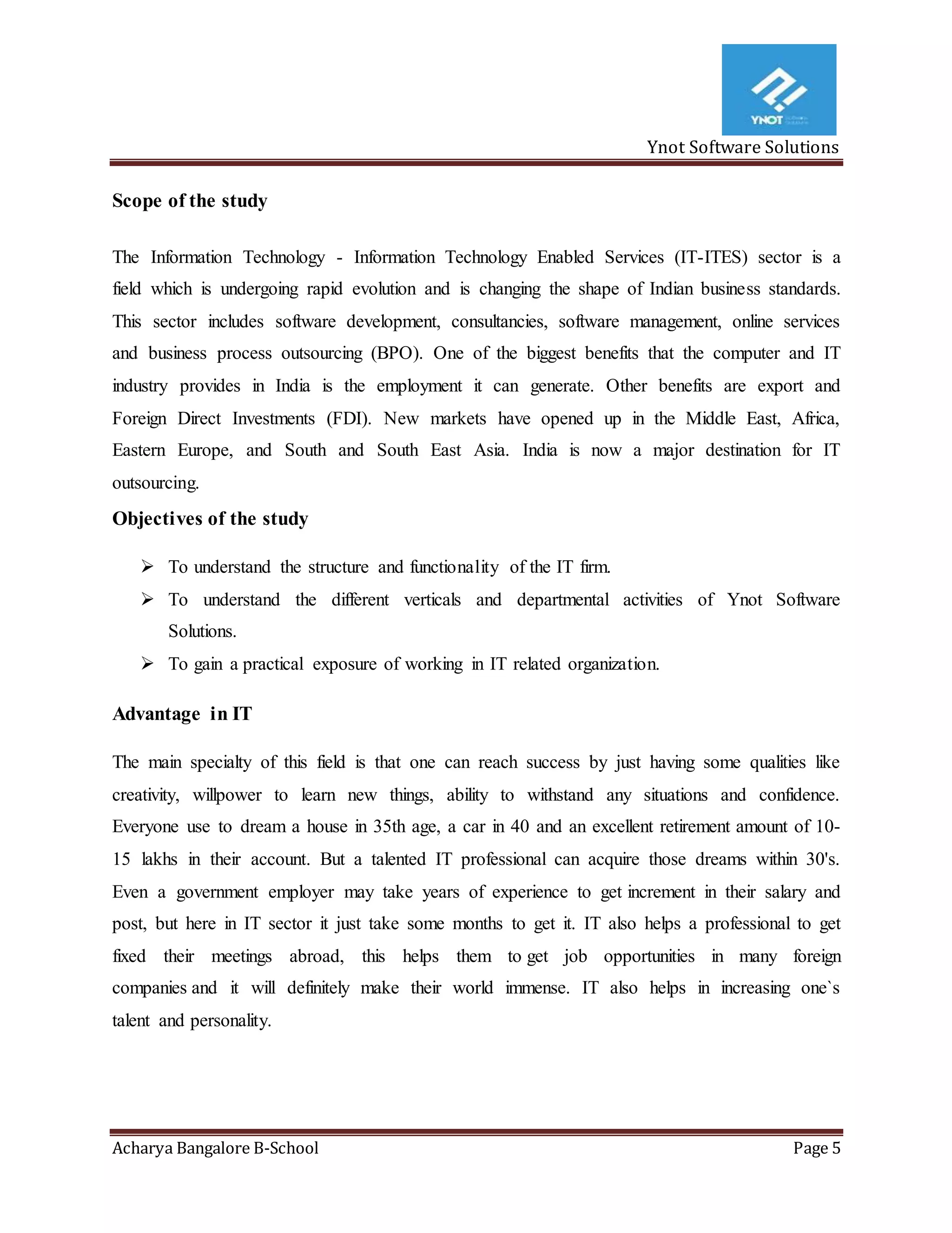 Ynot Software Solutions
Acharya Bangalore B-School Page 5
Scope of the study
The Information Technology - Information Technology Enabled Services (IT-ITES) sector is a
field which is undergoing rapid evolution and is changing the shape of Indian business standards.
This sector includes software development, consultancies, software management, online services
and business process outsourcing (BPO). One of the biggest benefits that the computer and IT
industry provides in India is the employment it can generate. Other benefits are export and
Foreign Direct Investments (FDI). New markets have opened up in the Middle East, Africa,
Eastern Europe, and South and South East Asia. India is now a major destination for IT
outsourcing.
Objectives of the study
 To understand the structure and functionality of the IT firm.
 To understand the different verticals and departmental activities of Ynot Software
Solutions.
 To gain a practical exposure of working in IT related organization.
Advantage in IT
The main specialty of this field is that one can reach success by just having some qualities like
creativity, willpower to learn new things, ability to withstand any situations and confidence.
Everyone use to dream a house in 35th age, a car in 40 and an excellent retirement amount of 10-
15 lakhs in their account. But a talented IT professional can acquire those dreams within 30's.
Even a government employer may take years of experience to get increment in their salary and
post, but here in IT sector it just take some months to get it. IT also helps a professional to get
fixed their meetings abroad, this helps them to get job opportunities in many foreign
companies and it will definitely make their world immense. IT also helps in increasing one`s
talent and personality.
 