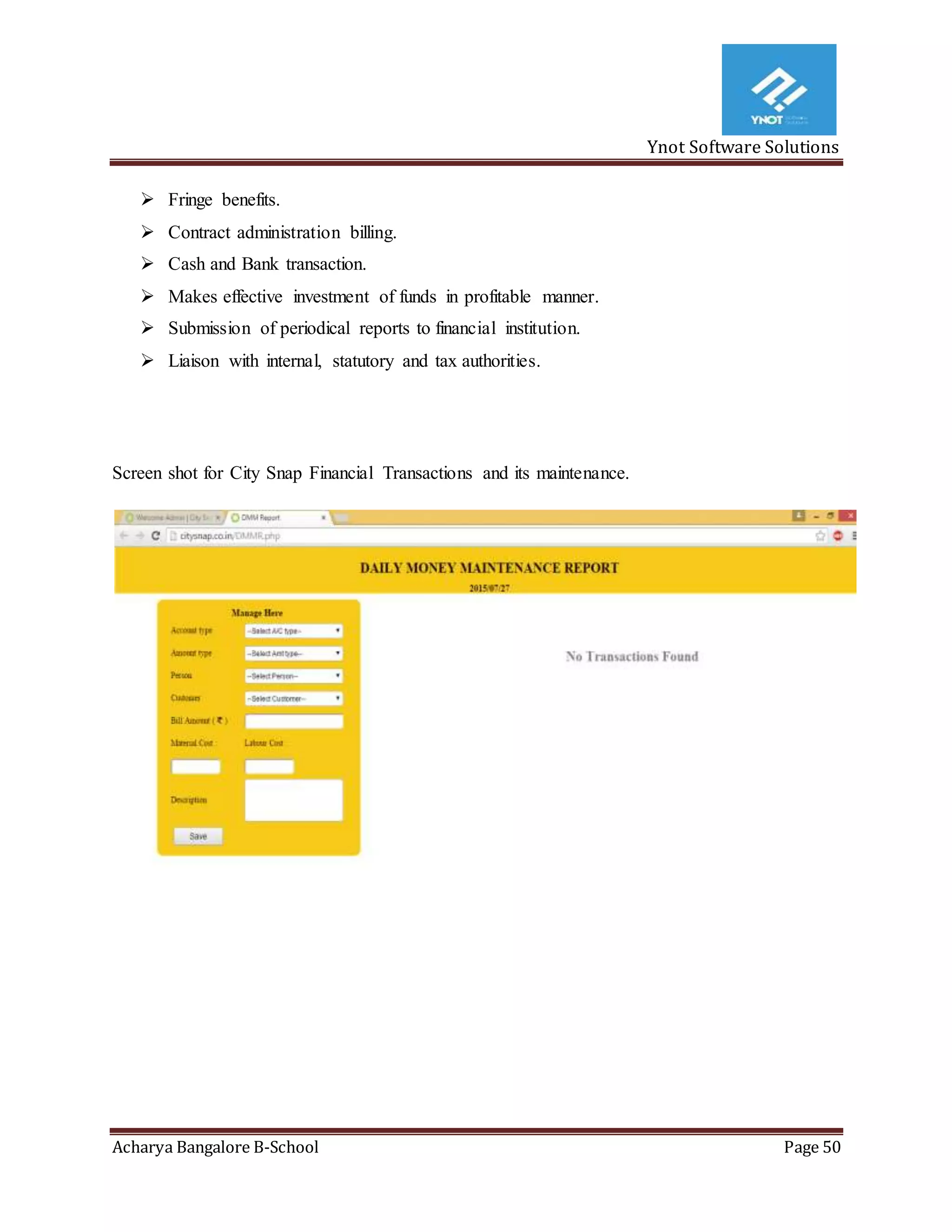Ynot Software Solutions
Acharya Bangalore B-School Page 50
 Fringe benefits.
 Contract administration billing.
 Cash and Bank transaction.
 Makes effective investment of funds in profitable manner.
 Submission of periodical reports to financial institution.
 Liaison with internal, statutory and tax authorities.
Screen shot for City Snap Financial Transactions and its maintenance.
 