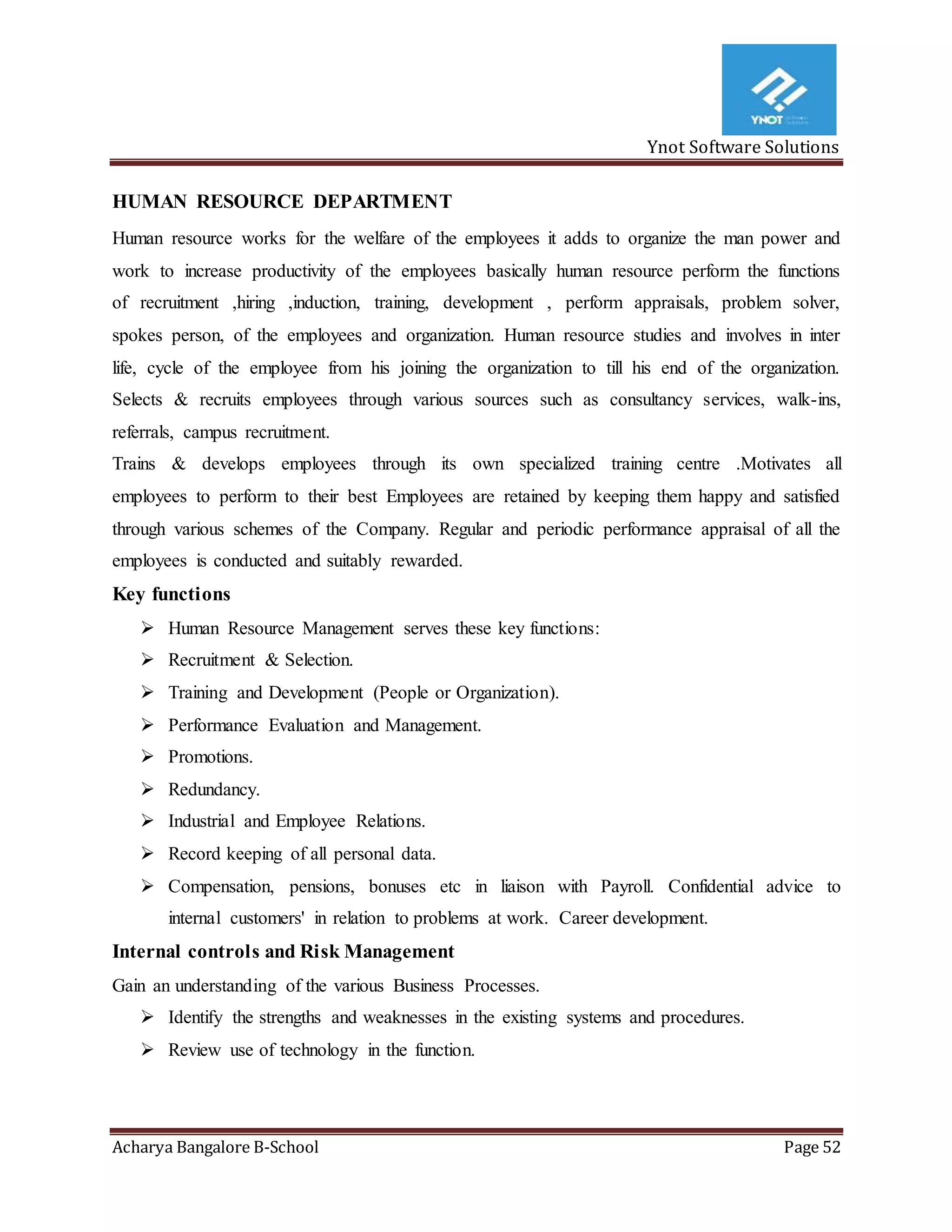 Ynot Software Solutions
Acharya Bangalore B-School Page 52
HUMAN RESOURCE DEPARTMENT
Human resource works for the welfare of the employees it adds to organize the man power and
work to increase productivity of the employees basically human resource perform the functions
of recruitment ,hiring ,induction, training, development , perform appraisals, problem solver,
spokes person, of the employees and organization. Human resource studies and involves in inter
life, cycle of the employee from his joining the organization to till his end of the organization.
Selects & recruits employees through various sources such as consultancy services, walk-ins,
referrals, campus recruitment.
Trains & develops employees through its own specialized training centre .Motivates all
employees to perform to their best Employees are retained by keeping them happy and satisfied
through various schemes of the Company. Regular and periodic performance appraisal of all the
employees is conducted and suitably rewarded.
Key functions
 Human Resource Management serves these key functions:
 Recruitment & Selection.
 Training and Development (People or Organization).
 Performance Evaluation and Management.
 Promotions.
 Redundancy.
 Industrial and Employee Relations.
 Record keeping of all personal data.
 Compensation, pensions, bonuses etc in liaison with Payroll. Confidential advice to
internal customers' in relation to problems at work. Career development.
Internal controls and Risk Management
Gain an understanding of the various Business Processes.
 Identify the strengths and weaknesses in the existing systems and procedures.
 Review use of technology in the function.
 