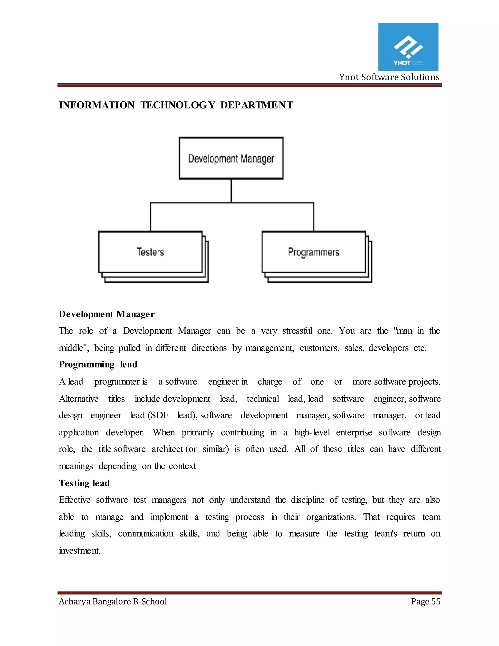 Ynot Software Solutions
Acharya Bangalore B-School Page 55
INFORMATION TECHNOLOGY DEPARTMENT
Development Manager
The role of a Development Manager can be a very stressful one. You are the "man in the
middle'', being pulled in different directions by management, customers, sales, developers etc.
Programming lead
A lead programmer is a software engineer in charge of one or more software projects.
Alternative titles include development lead, technical lead, lead software engineer, software
design engineer lead (SDE lead), software development manager, software manager, or lead
application developer. When primarily contributing in a high-level enterprise software design
role, the title software architect (or similar) is often used. All of these titles can have different
meanings depending on the context
Testing lead
Effective software test managers not only understand the discipline of testing, but they are also
able to manage and implement a testing process in their organizations. That requires team
leading skills, communication skills, and being able to measure the testing team's return on
investment.
 