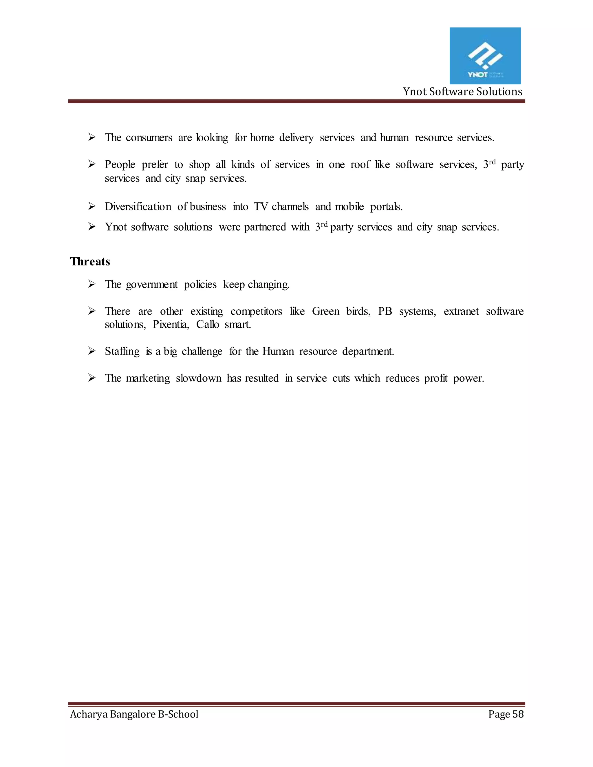 Ynot Software Solutions
Acharya Bangalore B-School Page 58
 The consumers are looking for home delivery services and human resource services.
 People prefer to shop all kinds of services in one roof like software services, 3rd party
services and city snap services.
 Diversification of business into TV channels and mobile portals.
 Ynot software solutions were partnered with 3rd party services and city snap services.
Threats
 The government policies keep changing.
 There are other existing competitors like Green birds, PB systems, extranet software
solutions, Pixentia, Callo smart.
 Staffing is a big challenge for the Human resource department.
 The marketing slowdown has resulted in service cuts which reduces profit power.
 