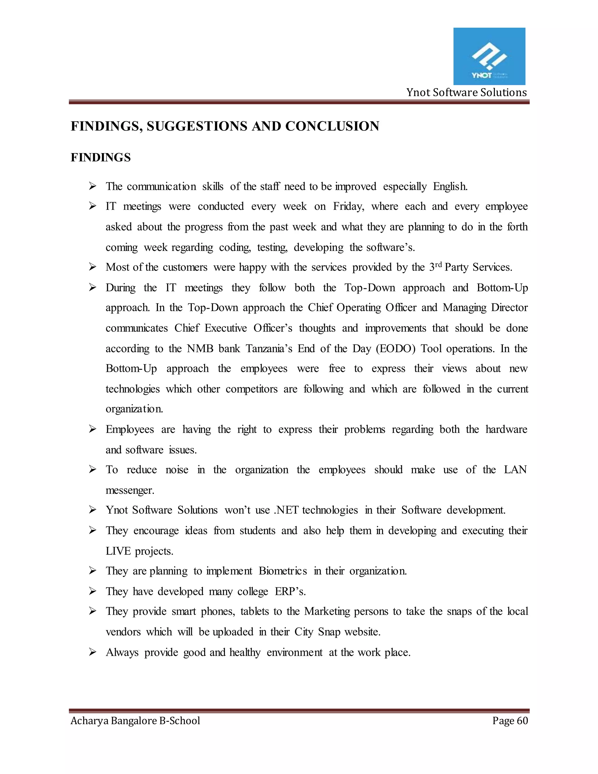 Ynot Software Solutions
Acharya Bangalore B-School Page 60
FINDINGS, SUGGESTIONS AND CONCLUSION
FINDINGS
 The communication skills of the staff need to be improved especially English.
 IT meetings were conducted every week on Friday, where each and every employee
asked about the progress from the past week and what they are planning to do in the forth
coming week regarding coding, testing, developing the software’s.
 Most of the customers were happy with the services provided by the 3rd Party Services.
 During the IT meetings they follow both the Top-Down approach and Bottom-Up
approach. In the Top-Down approach the Chief Operating Officer and Managing Director
communicates Chief Executive Officer’s thoughts and improvements that should be done
according to the NMB bank Tanzania’s End of the Day (EODO) Tool operations. In the
Bottom-Up approach the employees were free to express their views about new
technologies which other competitors are following and which are followed in the current
organization.
 Employees are having the right to express their problems regarding both the hardware
and software issues.
 To reduce noise in the organization the employees should make use of the LAN
messenger.
 Ynot Software Solutions won’t use .NET technologies in their Software development.
 They encourage ideas from students and also help them in developing and executing their
LIVE projects.
 They are planning to implement Biometrics in their organization.
 They have developed many college ERP’s.
 They provide smart phones, tablets to the Marketing persons to take the snaps of the local
vendors which will be uploaded in their City Snap website.
 Always provide good and healthy environment at the work place.
 