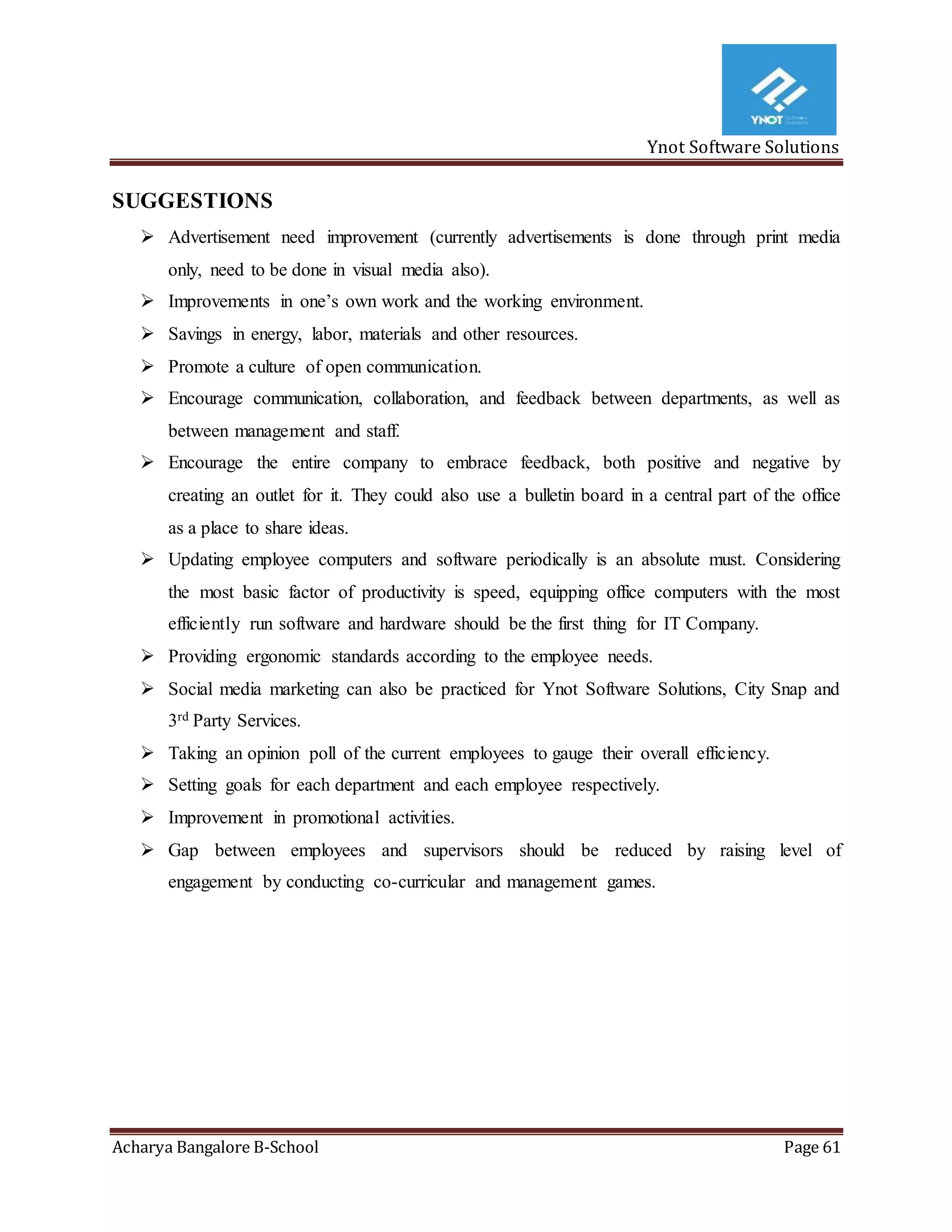 Ynot Software Solutions
Acharya Bangalore B-School Page 61
SUGGESTIONS
 Advertisement need improvement (currently advertisements is done through print media
only, need to be done in visual media also).
 Improvements in one’s own work and the working environment.
 Savings in energy, labor, materials and other resources.
 Promote a culture of open communication.
 Encourage communication, collaboration, and feedback between departments, as well as
between management and staff.
 Encourage the entire company to embrace feedback, both positive and negative by
creating an outlet for it. They could also use a bulletin board in a central part of the office
as a place to share ideas.
 Updating employee computers and software periodically is an absolute must. Considering
the most basic factor of productivity is speed, equipping office computers with the most
efficiently run software and hardware should be the first thing for IT Company.
 Providing ergonomic standards according to the employee needs.
 Social media marketing can also be practiced for Ynot Software Solutions, City Snap and
3rd Party Services.
 Taking an opinion poll of the current employees to gauge their overall efficiency.
 Setting goals for each department and each employee respectively.
 Improvement in promotional activities.
 Gap between employees and supervisors should be reduced by raising level of
engagement by conducting co-curricular and management games.
 