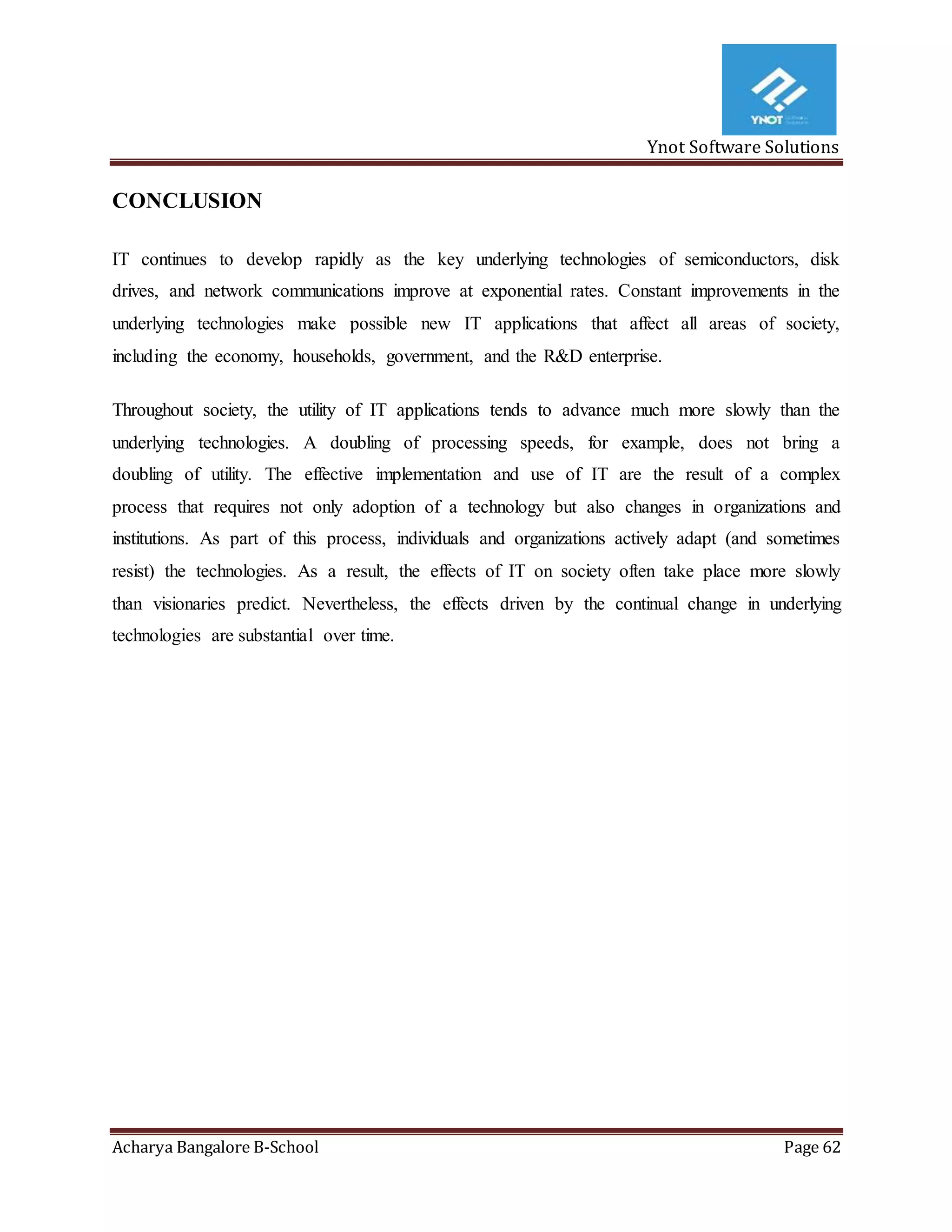 Ynot Software Solutions
Acharya Bangalore B-School Page 62
CONCLUSION
IT continues to develop rapidly as the key underlying technologies of semiconductors, disk
drives, and network communications improve at exponential rates. Constant improvements in the
underlying technologies make possible new IT applications that affect all areas of society,
including the economy, households, government, and the R&D enterprise.
Throughout society, the utility of IT applications tends to advance much more slowly than the
underlying technologies. A doubling of processing speeds, for example, does not bring a
doubling of utility. The effective implementation and use of IT are the result of a complex
process that requires not only adoption of a technology but also changes in organizations and
institutions. As part of this process, individuals and organizations actively adapt (and sometimes
resist) the technologies. As a result, the effects of IT on society often take place more slowly
than visionaries predict. Nevertheless, the effects driven by the continual change in underlying
technologies are substantial over time.
 