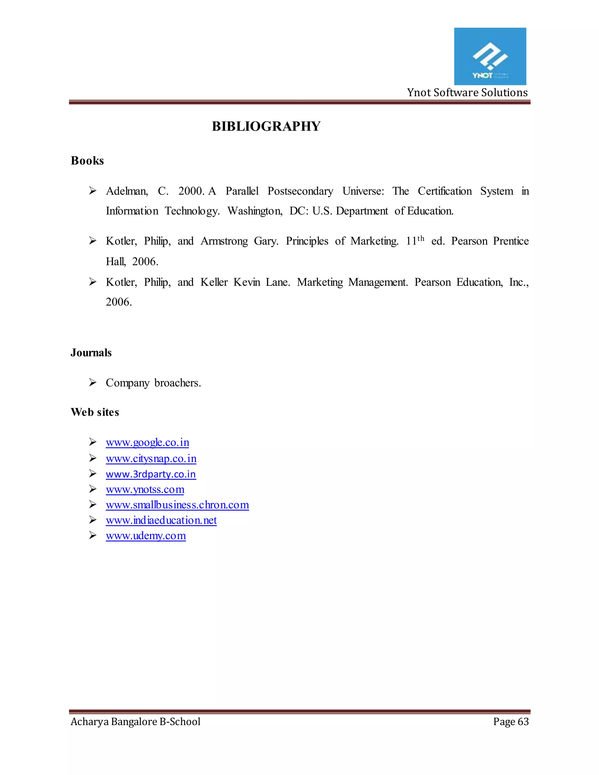 Ynot Software Solutions
Acharya Bangalore B-School Page 63
BIBLIOGRAPHY
Books
 Adelman, C. 2000. A Parallel Postsecondary Universe: The Certification System in
Information Technology. Washington, DC: U.S. Department of Education.
 Kotler, Philip, and Armstrong Gary. Principles of Marketing. 11th ed. Pearson Prentice
Hall, 2006.
 Kotler, Philip, and Keller Kevin Lane. Marketing Management. Pearson Education, Inc.,
2006.
Journals
 Company broachers.
Web sites
 www.google.co.in
 www.citysnap.co.in
 www.3rdparty.co.in
 www.ynotss.com
 www.smallbusiness.chron.com
 www.indiaeducation.net
 www.udemy.com
 