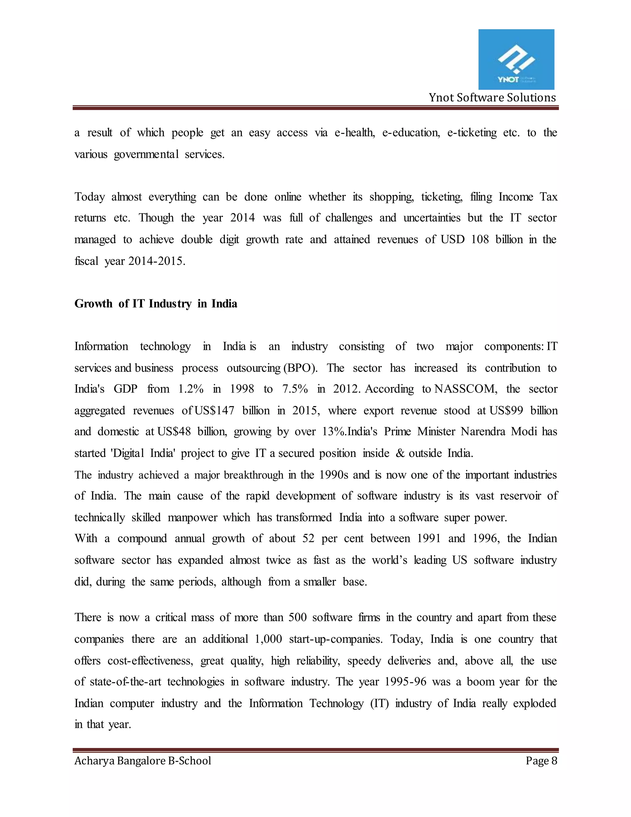 Ynot Software Solutions
Acharya Bangalore B-School Page 8
a result of which people get an easy access via e-health, e-education, e-ticketing etc. to the
various governmental services.
Today almost everything can be done online whether its shopping, ticketing, filing Income Tax
returns etc. Though the year 2014 was full of challenges and uncertainties but the IT sector
managed to achieve double digit growth rate and attained revenues of USD 108 billion in the
fiscal year 2014-2015.
Growth of IT Industry in India
Information technology in India is an industry consisting of two major components: IT
services and business process outsourcing (BPO). The sector has increased its contribution to
India's GDP from 1.2% in 1998 to 7.5% in 2012. According to NASSCOM, the sector
aggregated revenues of US$147 billion in 2015, where export revenue stood at US$99 billion
and domestic at US$48 billion, growing by over 13%.India's Prime Minister Narendra Modi has
started 'Digital India' project to give IT a secured position inside & outside India.
The industry achieved a major breakthrough in the 1990s and is now one of the important industries
of India. The main cause of the rapid development of software industry is its vast reservoir of
technically skilled manpower which has transformed India into a software super power.
With a compound annual growth of about 52 per cent between 1991 and 1996, the Indian
software sector has expanded almost twice as fast as the world’s leading US software industry
did, during the same periods, although from a smaller base.
There is now a critical mass of more than 500 software firms in the country and apart from these
companies there are an additional 1,000 start-up-companies. Today, India is one country that
offers cost-effectiveness, great quality, high reliability, speedy deliveries and, above all, the use
of state-of-the-art technologies in software industry. The year 1995-96 was a boom year for the
Indian computer industry and the Information Technology (IT) industry of India really exploded
in that year.
 