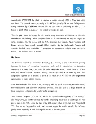 Ynot Software Solutions
Acharya Bangalore B-School Page 10
According to NASSCOM, the industry is expected to register a growth of 30 to 32 per cent in the
near future. The domestic market, according to NASSCOM, grew by 24 per cent. Findings of the
survey conducted by NASSCOM indicate that the total value of outsourcing to India ($ 17.2
billion in (2004- 05) is as much as 44 per cent of the worldwide total.
There is good reason to believe that the present strong momentum will continue to drive the
expansion of this industry. Indian companies have so far concentrated on only two largest IT
service markets, viz., the U.S.A. and the U.K. Countries like Canada, Japan, Germany and
France represent huge growth potential. Other countries like the Netherlands, Sweden and
Australia also hold great possibilities. IT companies are aggressively exploring other markets in
Europe, Latin America and Asia Pacific.
Hardware
The hardware segment of Information Technology (IT) industry is one of the fastest growing
industries in terms of production, international trade and is characterised by innovation.
According to a recent study, by 2010, the global electronics industry would cross $ 1 trillion
mark and Indian electronic hardware industry may be well over $ 73 billion by then. The
components segment has a potential to reach $ 11 billion by 2010. This will offer employment
opportunities to over 5 million persons.
After liberalisation in 1991, India is fast catching up with the world in terms of penetration of IT,
telecommunications and consumer electronics products. This can lead to a huge demand for
these products as well as provide base for global competition.
“The Personal Computer (PC), not TV, will be the key information appliance of 21st century,”
said Andy Grove, co-founder of Intel, the world’s largest chip-maker over a decade ago. He was
proved right in the U.S. before the turn of the 20th century when for the first time PCs outsold
TVs. This has not happened in India, and may not happen for another decade. But PCs are
gaining more popularity in India as compared to TVs as the time passes.
 