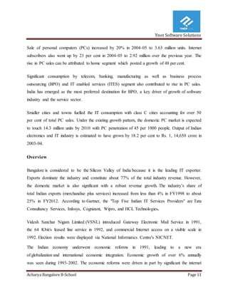 Ynot Software Solutions
Acharya Bangalore B-School Page 11
Sale of personal computers (PCs) increased by 20% in 2004-05 to 3.63 million units. Internet
subscribers also went up by 23 per cent in 2004-05 to 2.92 million over the previous year. The
rise in PC sales can be attributed to home segment which posted a growth of 48 per cent.
Significant consumption by telecom, banking, manufacturing as well as business process
outsourcing (BPO) and IT enabled services (ITES) segment also contributed to rise in PC sales.
India has emerged as the most preferred destination for BPO, a key driver of growth of software
industry and the service sector.
Smaller cities and towns fuelled the IT consumption with class С cities accounting for over 50
per cent of total PC sales. Under the existing growth pattern, the domestic PC market is expected
to touch 14.3 million units by 2010 with PC penetration of 45 per 1000 people. Output of Indian
electronics and IT industry is estimated to have grown by 18.2 per cent to Rs. 1, 14,650 crore in
2003-04.
Overview
Bangalore is considered to be the Silicon Valley of India because it is the leading IT exporter.
Exports dominate the industry and constitute about 77% of the total industry revenue. However,
the domestic market is also significant with a robust revenue growth. The industry’s share of
total Indian exports (merchandise plus services) increased from less than 4% in FY1998 to about
25% in FY2012. According to Gartner, the "Top Five Indian IT Services Providers" are Tata
Consultancy Services, Infosys, Cognizant, Wipro, and HCL Technologies.
Videsh Sanchar Nigam Limited (VSNL) introduced Gateway Electronic Mail Service in 1991,
the 64 Kbit/s leased line service in 1992, and commercial Internet access on a visible scale in
1992. Election results were displayed via National Informatics Centre's NICNET.
The Indian economy underwent economic reforms in 1991, leading to a new era
of globalization and international economic integration. Economic growth of over 6% annually
was seen during 1993-2002. The economic reforms were driven in part by significant the internet
 