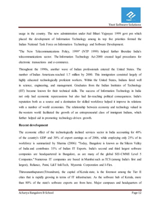 Ynot Software Solutions
Acharya Bangalore B-School Page 12
usage in the country. The new administration under Atal Bihari Vajpayee 1999 govt pm which
placed the development of Information Technology among its top five priorities formed the
Indian National Task Force on Information Technology and Software Development.
"The New Telecommunications Policy, 1999" (NTP 1999) helped further liberalize India's
telecommunications sector. The Information Technology Act 2000 created legal procedures for
electronic transactions and e-commerce.
Throughout the 1990s, another wave of Indian professionals entered the United States. The
number of Indian Americans reached 1.7 million by 2000. This immigration consisted largely of
highly educated technologically proficient workers. Within the United States, Indians fared well
in science, engineering, and management. Graduates from the Indian Institutes of Technology
(IIT) became known for their technical skills. The success of Information Technology in India
not only had economic repercussions but also had far-reaching political consequences. India's
reputation both as a source and a destination for skilled workforce helped it improve its relations
with a number of world economies. The relationship between economy and technology valued in
the western world facilitated the growth of an entrepreneurial class of immigrant Indians, which
further helped aid in promoting technology-driven growth.
Recent development
The economic effect of the technologically inclined services sector in India accounting for 40%
of the country's GDP and 30% of export earnings as of 2006, while employing only 25% of its
workforce is summarized by Sharma (2006): "Today, Bangalore is known as the Silicon Valley
of India and contributes 33% of Indian IT Exports. India's second and third largest software
companies are headquartered in Bangalore, as are many of the global SEI-CMMI Level 5
Companies." Numerous IT companies are based in Mumbai such as TCS (among India's first and
largest), Reliance, Patni, L&T InfoTech, Myzornis Corporation and I-Flex.
Thiruvananthapuram (Trivandrum), the capital of Kerala state, is the foremost among the Tier II
cities that is rapidly growing in terms of IT infrastructure. As the software hub of Kerala, more
than 80% of the state's software exports are from here. Major campuses and headquarters of
 