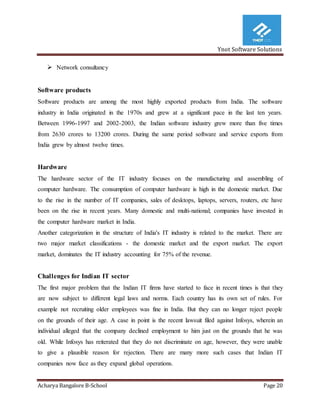 Ynot Software Solutions
Acharya Bangalore B-School Page 20
 Network consultancy
Software products
Software products are among the most highly exported products from India. The software
industry in India originated in the 1970s and grew at a significant pace in the last ten years.
Between 1996-1997 and 2002-2003, the Indian software industry grew more than five times
from 2630 crores to 13200 crores. During the same period software and service exports from
India grew by almost twelve times.
Hardware
The hardware sector of the IT industry focuses on the manufacturing and assembling of
computer hardware. The consumption of computer hardware is high in the domestic market. Due
to the rise in the number of IT companies, sales of desktops, laptops, servers, routers, etc have
been on the rise in recent years. Many domestic and multi-national; companies have invested in
the computer hardware market in India.
Another categorization in the structure of India's IT industry is related to the market. There are
two major market classifications - the domestic market and the export market. The export
market, dominates the IT industry accounting for 75% of the revenue.
Challenges for Indian IT sector
The first major problem that the Indian IT firms have started to face in recent times is that they
are now subject to different legal laws and norms. Each country has its own set of rules. For
example not recruiting older employees was fine in India. But they can no longer reject people
on the grounds of their age. A case in point is the recent lawsuit filed against Infosys, wherein an
individual alleged that the company declined employment to him just on the grounds that he was
old. While Infosys has reiterated that they do not discriminate on age, however, they were unable
to give a plausible reason for rejection. There are many more such cases that Indian IT
companies now face as they expand global operations.
 