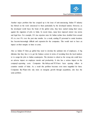 Ynot Software Solutions
Acharya Bangalore B-School Page 21
Another major problem that has cropped up is the issue of anti-outsourcing. Indian IT industry
has thrived on the work outsourced to them particularly by the developed nations. However, as
the developed world faces the brunt of the global crisis, they have started raising their voices
against the migration of jobs to India. In recent times, many have imposed stricter visa norms
and legal fees. For example, US visa rejection rates for Indian techies have doubled from around
4% to over 8% over the past nine months. As a result, sending IT personnel to onsite locations
has become increasingly difficult and expensive for the companies. This would start to have an
impact on their margins in times to come.
Also as Indian IT firms go global they need to develop the optimum mix of employees. A big
dilemma that they face is to get the balance correct in terms of recruiting from the local markets
or to assign the jobs to Indian counterparts. The decision is critical as the wrong mix could have
an adverse impact on employee morale and productivity. It also has a serious impact on the
company's operating costs. Companies like Infosys and TCS have been opening offices in
countries outside of India. As a result this problem becomes even more magnified for them.
Companies like Wipro who rely more on inorganic growth through acquisitions, also face the
same problem.
 