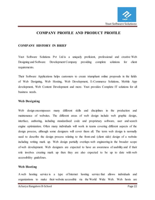Ynot Software Solutions
Acharya Bangalore B-School Page 22
COMPANY PROFILE AND PRODUCT PROFILE
COMPANY HISTORY IN BRIEF
Ynot Software Solutions Pvt Ltd is a uniquely proficient, professional and creative Web
Designing and Software Development Company providing complete solutions for client
requirements.
Their Software Applications helps customers to create triumphant online proposals in the fields
of Web Designing, Web Hosting, Web Development, E-Commerce Solutions, Mobile App
development, Web Content Development and more. Ynot provides Complete IT solutions for all
business needs.
Web Designing
Web design encompasses many different skills and disciplines in the production and
maintenance of websites. The different areas of web design include web graphic design,
interface, authoring, including standardised code and proprietary software, user and search
engine optimization. Often many individuals will work in teams covering different aspects of the
design process, although some designers will cover them all. The term web design is normally
used to describe the design process relating to the front-end (client side) design of a website
including writing mark up. Web design partially overlaps web engineering in the broader scope
of web development. Web designers are expected to have an awareness of usability and if their
role involves creating mark up then they are also expected to be up to date with web
accessibility guidelines.
Web Hosting
A web hosting service is a type of Internet hosting service that allows individuals and
organizations to make their website accessible via the World Wide Web. Web hosts are
 