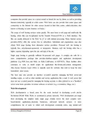 Ynot Software Solutions
Acharya Bangalore B-School Page 23
companies that provide space on a server owned or leased for use by clients, as well as providing
Internet connectivity, typically in a data centre. Web hosts can also provide data centre space and
connectivity to the Internet for other servers located in their data centre, called colocation, also
known as Housing in Latin America or France.
The scope of web hosting services varies greatly. The most basic is web page and small-scale file
hosting, where files can be uploaded via File Transfer Protocol (FTP) or a Web interface. The
files are usually delivered to the Web "as is" or with minimal processing. Many Internet service
providers (ISPs) offer this service free to subscribers. Individuals and organizations may also
obtain Web page hosting from alternative service providers. Personal web site hosting is
typically free, advertisement-sponsored, or inexpensive. Business web site hosting often has a
higher expense depending upon the size and type of the site.
Single page hosting is generally sufficient for personal web pages. A complex site calls for a
more comprehensive package that provides database support and application development
platforms (e.g. PHP, Java, and Ruby on Rails, ColdFusion, or ASP.NET). These facilities allow
customers to write or install scripts for applications like forums and content management.
Also, Secure Sockets Layer (SSL) is typically used for websites that wish to keep the data
transmitted, more secure.
The host may also provide an interface or control panel for managing the Web server and
installing scripts, as well as other modules and service applications like e-mail. A web server that
does not use a control panel for managing the hosting account, is often referred to as a "headless"
server some hosts specialize in certain software or services (e.g. e-commerce, blogs, etc.).
Web Development
Web development is a broad term for the work involved in developing a web site for
the Internet (World Wide Web) or an intranet (a private network). Web development can range
from developing the simplest static single page of plain text to the most complex web-
based internet applications, electronic businesses, and social network services. A more
comprehensive list of tasks to which web development commonly refers, may include web
 
