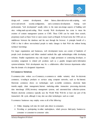 Ynot Software Solutions
Acharya Bangalore B-School Page 24
design, web content development, client liaison, client-side/server-side scripting, web
server and network security configuration, and e-commerce development. Among web
professionals, "web development" usually refers to the main non-design aspects of building web
sites: writing mark-up and coding. Most recently Web development has come to mean the
creation of content management systems or CMS. These CMS can be made from scratch,
proprietary (such as Open Text) or open source (such as Drupal). In broad terms the CMS acts as
middleware between the database and the user through the browser. A principle benefit of a
CMS is that it allows non-technical people to make changes to their Web site without having
technical knowledge.
For larger organizations and businesses, web development teams can consist of hundreds of
people (web developers) and follow standard methods like agile methodologies while developing
websites. Smaller organizations may only require a single permanent or contracting developer, or
secondary assignment to related job positions such as a graphic designer and/or information
systems technician. Web development may be a collaborative effort between departments rather
than the domain of a designated department.
E-Commerce Solutions
E-commerce (also written as e-Commerce, e-commerce or similar variants), short for electronic
commerce, is trading in products or services using computer networks, such as the Internet.
Electronic commerce draws on technologies such as mobile commerce, electronic funds
transfer, supply chain management, Internet marketing, online transaction processing, electronic
data interchange (EDI), inventory management systems, and automated data collection systems.
Modern electronic commerce typically uses the World Wide Web for at least one part of the
transaction's life cycle, although it may also use other technologies such as e-mail.
E-commerce businesses may employ some or all of the following:
 Online shopping web sites for retail sales direct to consumers.
 Providing or participating in online marketplaces, which process third-party business-to-
consumer or consumer-to-consumer sales.
 
