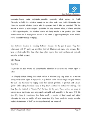 Ynot Software Solutions
Acharya Bangalore B-School Page 27
community. Search engine optimization specialists commonly submit content to Article
Directories to build their website's authority on any given topic. Most Article Directories allow
visitors to republish submitted content with the agreement that all links are maintained. This has
become a method of Search Engine Optimization for many websites today. If written according
to SEO copywriting rules, the submitted content will bring benefits to the publisher (free SEO-
friendly content for a webpage) as well as to the author (a hyperlink pointing to his/her website,
placed on an SEO-friendly webpage).
Ynot Software Solutions is providing Software Services for the past 2 years. They have
collaborated with 3rd party and providing Electrical, Plumbing and many other services. They
have a website called City Snap where they collect pictures from local Merchants and post Ads
according to their payment.
City Snap
Overview
To provide fast, free, reliable and comprehensive information to our users and connect buyers to
sellers.
The company started offering local search services in under the City Snap brand and is now the
leading local search engine in Vijayawada. City Snap’s search service bridges the gap between
the users and businesses by helping users find relevant providers of products and services
quickly, while helping businesses listed in City Snap's database to market their offerings. City
Snap has also initiated its ‘Search Plus’ Services for the users. These services are aimed at
making several day-to-day tasks conveniently actionable and accessible to the users. With this
step, City Snap is transitioning from being purely a provider of local search and related
information to being an enabler of such transactions. City Snap intends to provide an online
platform to thousands of SME’s to get them discovered and transacted.
 