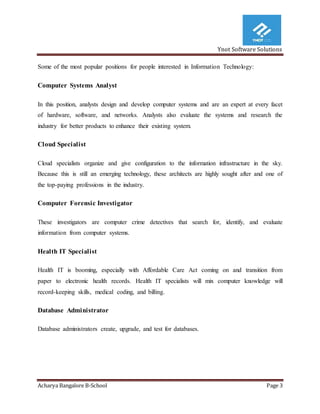 Ynot Software Solutions
Acharya Bangalore B-School Page 3
Some of the most popular positions for people interested in Information Technology:
Computer Systems Analyst
In this position, analysts design and develop computer systems and are an expert at every facet
of hardware, software, and networks. Analysts also evaluate the systems and research the
industry for better products to enhance their existing system.
Cloud Specialist
Cloud specialists organize and give configuration to the information infrastructure in the sky.
Because this is still an emerging technology, these architects are highly sought after and one of
the top-paying professions in the industry.
Computer Forensic Investigator
These investigators are computer crime detectives that search for, identify, and evaluate
information from computer systems.
Health IT Specialist
Health IT is booming, especially with Affordable Care Act coming on and transition from
paper to electronic health records. Health IT specialists will mix computer knowledge will
record-keeping skills, medical coding, and billing.
Database Administrator
Database administrators create, upgrade, and test for databases.
 