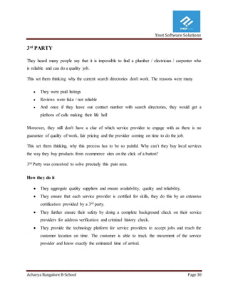 Ynot Software Solutions
Acharya Bangalore B-School Page 30
3rd
PARTY
They heard many people say that it is impossible to find a plumber / electrician / carpenter who
is reliable and can do a quality job.
This set them thinking why the current search directories don't work. The reasons were many
 They were paid listings
 Reviews were fake / not reliable
 And once if they leave our contact number with search directories, they would get a
plethora of calls making their life hell
Moreover, they still don't have a clue of which service provider to engage with as there is no
guarantee of quality of work, fair pricing and the provider coming on time to do the job.
This set them thinking, why this process has to be so painful. Why can’t they buy local services
the way they buy products from ecommerce sites on the click of a button?
3rd Party was conceived to solve precisely this pain area.
How they do it
 They aggregate quality suppliers and ensure availability, quality and reliability.
 They ensure that each service provider is certified for skills, they do this by an extensive
certification provided by a 3rd party.
 They further ensure their safety by doing a complete background check on their service
providers for address verification and criminal history check.
 They provide the technology platform for service providers to accept jobs and reach the
customer location on time. The customer is able to track the movement of the service
provider and know exactly the estimated time of arrival.
 