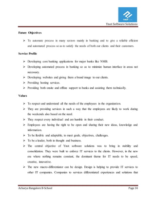 Ynot Software Solutions
Acharya Bangalore B-School Page 34
Future Objectives
 To automate process in many sectors mainly in banking and to give a reliable efficient
and automated process so as to satisfy the needs of both our clients and their customers.
Service Profile
 Developing core banking applications for major banks like NMB.
 Developing automated process in banking so as to minimize human interface in areas not
necessary.
 Developing websites and giving them a brand image to our clients.
 Providing hosting services.
 Providing both onsite and offline support to banks and assisting them technically.
Values
 To respect and understand all the needs of the employees in the organization.
 They are providing services in such a way that the employees are likely to work during
the weekends also based on the need.
 They respect every individual and are humble in their conduct.
 Employees are having the right to be open and sharing their new ideas, knowledge and
information.
 To be flexible and adaptable, to meet goals, objectives, challenges.
 To be a leader, both in thought and business.
 The central objective of Ynot software solutions was to bring in stability and
consolidation. They were built to enforce IT services to the clients. However, in the new
era where nothing remains constant, the dominant theme for IT needs to be speed,
creative, innovative.
 The new macro-differentiator can be design. Design is helping to provide IT services to
other IT companies. Companies to services differentiated experiences and solutions that
 
