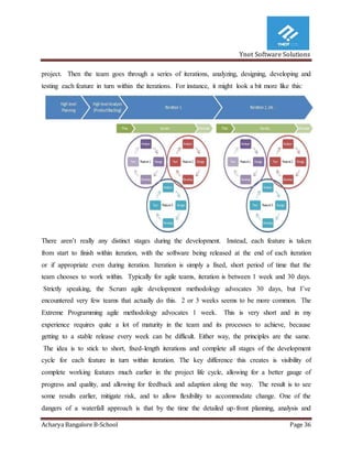 Ynot Software Solutions
Acharya Bangalore B-School Page 36
project. Then the team goes through a series of iterations, analyzing, designing, developing and
testing each feature in turn within the iterations. For instance, it might look a bit more like this:
There aren’t really any distinct stages during the development. Instead, each feature is taken
from start to finish within iteration, with the software being released at the end of each iteration
or if appropriate even during iteration. Iteration is simply a fixed, short period of time that the
team chooses to work within. Typically for agile teams, iteration is between 1 week and 30 days.
Strictly speaking, the Scrum agile development methodology advocates 30 days, but I’ve
encountered very few teams that actually do this. 2 or 3 weeks seems to be more common. The
Extreme Programming agile methodology advocates 1 week. This is very short and in my
experience requires quite a lot of maturity in the team and its processes to achieve, because
getting to a stable release every week can be difficult. Either way, the principles are the same.
The idea is to stick to short, fixed-length iterations and complete all stages of the development
cycle for each feature in turn within iteration. The key difference this creates is visibility of
complete working features much earlier in the project life cycle, allowing for a better gauge of
progress and quality, and allowing for feedback and adaption along the way. The result is to see
some results earlier, mitigate risk, and to allow flexibility to accommodate change. One of the
dangers of a waterfall approach is that by the time the detailed up-front planning, analysis and
 
