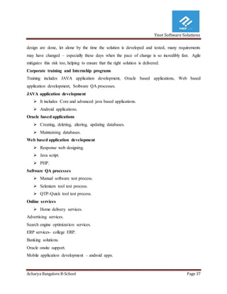 Ynot Software Solutions
Acharya Bangalore B-School Page 37
design are done, let alone by the time the solution is developed and tested, many requirements
may have changed – especially these days when the pace of change is so incredibly fast. Agile
mitigates this risk too, helping to ensure that the right solution is delivered.
Corporate training and Internship programs
Training includes JAVA application development, Oracle based applications, Web based
application development, Software QA processes.
JAVA application development
 It includes Core and advanced java based applications.
 Android applications.
Oracle based applications
 Creating, deleting, altering, updating databases.
 Maintaining databases.
Web based application development
 Response web designing.
 Java script.
 PHP.
Software QA processes
 Manual software test process.
 Selenium tool test process.
 QTP-Quick tool test process.
Online services
 Home delivery services.
Advertising services.
Search engine optimization services.
ERP services- college ERP.
Banking solutions.
Oracle onsite support.
Mobile application development – android apps.
 