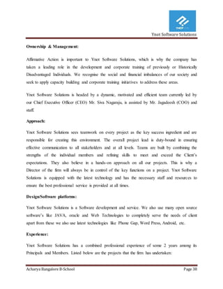 Ynot Software Solutions
Acharya Bangalore B-School Page 38
Ownership & Management:
Affirmative Action is important to Ynot Software Solutions, which is why the company has
taken a leading role in the development and corporate training of previously or Historically
Disadvantaged Individuals. We recognise the social and financial imbalances of our society and
seek to apply capacity building and corporate training initiatives to address these areas.
Ynot Software Solutions is headed by a dynamic, motivated and efficient team currently led by
our Chief Executive Officer (CEO) Mr. Siva Nagaraju, is assisted by Mr. Jagadeesh (COO) and
staff.
Approach:
Ynot Software Solutions sees teamwork on every project as the key success ingredient and are
responsible for creating this environment. The overall project lead is duty-bound in ensuring
effective communication to all stakeholders and at all levels. Teams are built by combining the
strengths of the individual members and refining skills to meet and exceed the Client’s
expectations. They also believe in a hands-on approach on all our projects. This is why a
Director of the firm will always be in control of the key functions on a project. Ynot Software
Solutions is equipped with the latest technology and has the necessary staff and resources to
ensure the best professional service is provided at all times.
Design/Software platforms:
Ynot Software Solutions is a Software development and service. We also use many open source
software’s like JAVA, oracle and Web Technologies to completely serve the needs of client
apart from these we also use latest technologies like Phone Gap, Word Press, Android, etc.
Experience:
Ynot Software Solutions has a combined professional experience of some 2 years among its
Principals and Members. Listed below are the projects that the firm has undertaken:
 