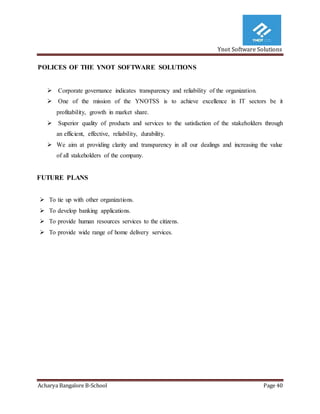 Ynot Software Solutions
Acharya Bangalore B-School Page 40
POLICES OF THE YNOT SOFTWARE SOLUTIONS
 Corporate governance indicates transparency and reliability of the organization.
 One of the mission of the YNOTSS is to achieve excellence in IT sectors be it
profitability, growth in market share.
 Superior quality of products and services to the satisfaction of the stakeholders through
an efficient, effective, reliability, durability.
 We aim at providing clarity and transparency in all our dealings and increasing the value
of all stakeholders of the company.
FUTURE PLANS
 To tie up with other organizations.
 To develop banking applications.
 To provide human resources services to the citizens.
 To provide wide range of home delivery services.
 