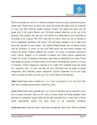 Ynot Software Solutions
Acharya Bangalore B-School Page 43
There are basically two teams in a software association. First one is project teams and second is
quality teams. Project teams are those who execute the project and quality teams are comprised
of testers and SQA (Software Quality Assurance Testers). The quality team looks after the
quality part of the project. Director and CTO (chief technical officer) are on the top of the
hierarchy of the company. The main role of the director is to handle finances; he is responsible of
all activities in the company. The CTO’s main role is to have a bird’s eye view of technical as
well as management operations in the project. CTO and project managers to see to higher level
day-to-day operation in every project. The program manager normally does not interact directly
with the developers or testers, he only takes daily reports and from project managers and
monitors the project. Software engineers have around 1 to 2 years of experience. Interviewers
expect software engineers to be technically at medium level. Senior software engineers have
around 2 to 4 years of experience. Interviewers expect them to technically be very strong. Project
leads handle the majority of technical aspects of the project and should have around 4 to 8 years
of experience. Project managers are expected to be roughly 40% technically strong and should
have experience above 10 years. But they are more interviewed from the aspect of project
management, client interaction, people management, proposal preparation, etc. So now judge
where you stand, and where you want to go. Let’s see the bottom of the hierarchy:
Junior tester: Junior testers normally have 1 to 2 years of experience or are entry level. Their
main task is executing test procedures prepared by seniors.
Senior tester: Senior testers generally have 2 to 4 years of experience and are expected to know
how to prepare test plans. They are also aware of various metrics and testing techniques which
help them to communicate project health. But the main expectation from a senior tester is that he
should independently prepare test plans based on the requirement documents.
Team lead tester: Team lead testers mainly help and guide the senior testers. They are primarily
 