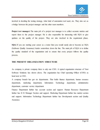 Ynot Software Solutions
Acharya Bangalore B-School Page 44
involved in deciding the testing strategy, what kind of automation tool used, etc. They also act as
a bridge between the project manager and the other team members.
Project test manager: The main job of a project test manager is to collect accurate metrics and
report them to the project manager. He is also responsible for interacting with SQA to give
updates on the quality of the project. They are also involved in the requirement phase.
SQA: If you are starting your career as a tester then you would surely aim to become an SQA
(Software Quality Assurance) leader somewhere down the line. The main job of SQA is to define
the quality standard of the organization and to ensure that every project follows the quality
process.
THE PRESENT ORGANIZATION STRUCTURE
As company is private company there is only one CEO. A typical organization structure of Ynot
Software Solutions has shown above. The organization has Chief operating Officer (COO) as
head next to CEO.
A company branch has got six departments. That holds finance department, human resource
department, marketing department, Information Technology department, administrative
department, customer service department.
Finance Department further has account section and support. Human Resource Department
further has H R Manager Section and support. Marketing Department further has market section
and support. Information Technology Department further has Development section and Quality
Assurance.
 