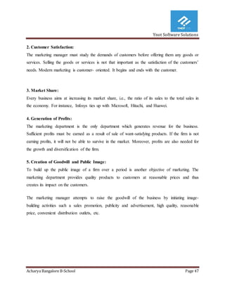 Ynot Software Solutions
Acharya Bangalore B-School Page 47
2. Customer Satisfaction:
The marketing manager must study the demands of customers before offering them any goods or
services. Selling the goods or services is not that important as the satisfaction of the customers’
needs. Modern marketing is customer- oriented. It begins and ends with the customer.
3. Market Share:
Every business aims at increasing its market share, i.e., the ratio of its sales to the total sales in
the economy. For instance, Infosys ties up with Microsoft, Hitachi, and Huawei.
4. Generation of Profits:
The marketing department is the only department which generates revenue for the business.
Sufficient profits must be earned as a result of sale of want-satisfying products. If the firm is not
earning profits, it will not be able to survive in the market. Moreover, profits are also needed for
the growth and diversification of the firm.
5. Creation of Goodwill and Public Image:
To build up the public image of a firm over a period is another objective of marketing. The
marketing department provides quality products to customers at reasonable prices and thus
creates its impact on the customers.
The marketing manager attempts to raise the goodwill of the business by initiating image-
building activities such a sales promotion, publicity and advertisement, high quality, reasonable
price, convenient distribution outlets, etc.
 