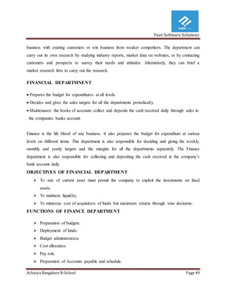 Ynot Software Solutions
Acharya Bangalore B-School Page 49
business with existing customers or win business from weaker competitors. The department can
carry out its own research by studying industry reports, market data on websites, or by contacting
customers and prospects to survey their needs and attitudes. Alternatively, they can brief a
market research firm to carry out the research.
FINANCIAL DEPARTMNENT
 Prepares the budget for expenditures at all levels.
 Decides and gives the sales targets for all the departments periodically.
 Maintenance the books of accounts collect and deposits the cash received daily through sales in
the companies banks account.
Finance is the life blood of any business. It also prepares the budget for expenditure at various
levels on different items. This department is also responsible for deciding and giving the weekly,
monthly and yearly targets and the margins for all the departments separately. The Finance
department is also responsible for collecting and depositing the cash received in the company’s
bank account daily.
OBJECTIVES OF FINANCIAL DEPARTMENT
 To size of current asset must permit the company to exploit the investments on fixed
assets.
 To maintain liquidity.
 To minimize cost of acquisition of funds but maximum returns through wise decisions.
FUNCTIONS OF FINANCE DEPARTMENT
 Preparation of budgets.
 Deployment of funds.
 Budget administration.
 Cost allocation.
 Pay role.
 Preparation of Accounts payable and schedule.
 