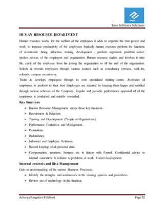 Ynot Software Solutions
Acharya Bangalore B-School Page 52
HUMAN RESOURCE DEPARTMENT
Human resource works for the welfare of the employees it adds to organize the man power and
work to increase productivity of the employees basically human resource perform the functions
of recruitment ,hiring ,induction, training, development , perform appraisals, problem solver,
spokes person, of the employees and organization. Human resource studies and involves in inter
life, cycle of the employee from his joining the organization to till his end of the organization.
Selects & recruits employees through various sources such as consultancy services, walk-ins,
referrals, campus recruitment.
Trains & develops employees through its own specialized training centre .Motivates all
employees to perform to their best Employees are retained by keeping them happy and satisfied
through various schemes of the Company. Regular and periodic performance appraisal of all the
employees is conducted and suitably rewarded.
Key functions
 Human Resource Management serves these key functions:
 Recruitment & Selection.
 Training and Development (People or Organization).
 Performance Evaluation and Management.
 Promotions.
 Redundancy.
 Industrial and Employee Relations.
 Record keeping of all personal data.
 Compensation, pensions, bonuses etc in liaison with Payroll. Confidential advice to
internal customers' in relation to problems at work. Career development.
Internal controls and Risk Management
Gain an understanding of the various Business Processes.
 Identify the strengths and weaknesses in the existing systems and procedures.
 Review use of technology in the function.
 