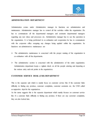 Ynot Software Solutions
Acharya Bangalore B-School Page 54
ADMINISTRATION DEPARTMENT
Administration comes under Administrative manager its functions are administration and
maintenance. Administrative manager has to control all the activities within the organization .He
has to communicate all the departmental managers and assistants departmental managers
regarding any new ideas and processes etc. Administrative manager has to see the operation in
the organization. It is being performed in co-ordination and cooperation he has to communicate
with the corporate office rearguing any changes being applied within the organization. Its
functions are administrative maintenance are
 The administrative maintenance is concerned with the proper running of the organization in
co-ordination with all the departments.
 The administrative section is concerned with the administrative of the entire organization.
Administration department keeps a vigilant check on all the people entering and departing at
the various entry and exit points in the organization.
CUSTOMER SERVICE DESK (CSD) DEPARTMENT
This is the separate unit which is mainly focus on customer service like if the customer finds
difficulty in finding any produce, customer complaints, customer assistants etc. the CSD called
as supportive dept for the organization.
As the name suggests this is the separate department which mainly focuses on customer service
like if a customer finds difficulty in finding any product, if there are any customer complaints,
they are also looked into.
 