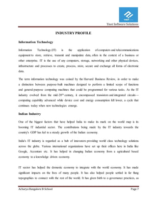 Ynot Software Solutions
Acharya Bangalore B-School Page 7
INDUSTRYPROFILE
Information Technology
Information Technology (IT) is the application of computers and telecommunications
equipment to store, retrieve, transmit and manipulate data, often in the context of a business or
other enterprise. IT is the use of any computers, storage, networking and other physical devices,
infrastructure and processes to create, process, store, secure and exchange all forms of electronic
data.
The term information technology was coined by the Harvard Business Review, in order to make
a distinction between purpose-built machines designed to perform a limited scope of functions
and general-purpose computing machines that could be programmed for various tasks. As the IT
industry evolved from the mid-20th century, it encompassed transistors and integrated circuits --
computing capability advanced while device cost and energy consumption fell lower, a cycle that
continues today when new technologies emerge.
Indian Industry
One of the biggest factors that have helped India to make its mark on the world map is its
booming IT industrial sector. The contributions being made by the IT industry towards the
country's GDP has led to a steady growth of the Indian economy.
India's IT industry is regarded as a hub of innovators providing world class technology solutions
across the globe. Various international organizations have set up their offices here in India like
Google, Accenture etc. It has helped in changing Indian economy from a agricultural based
economy to a knowledge driven economy.
IT sector has helped the domestic economy to integrate with the world economy. It has made
significant impacts on the lives of many people. It has also helped people settled in far flung
topographies to connect with the rest of the world. It has given birth to e-governance practices, as
 
