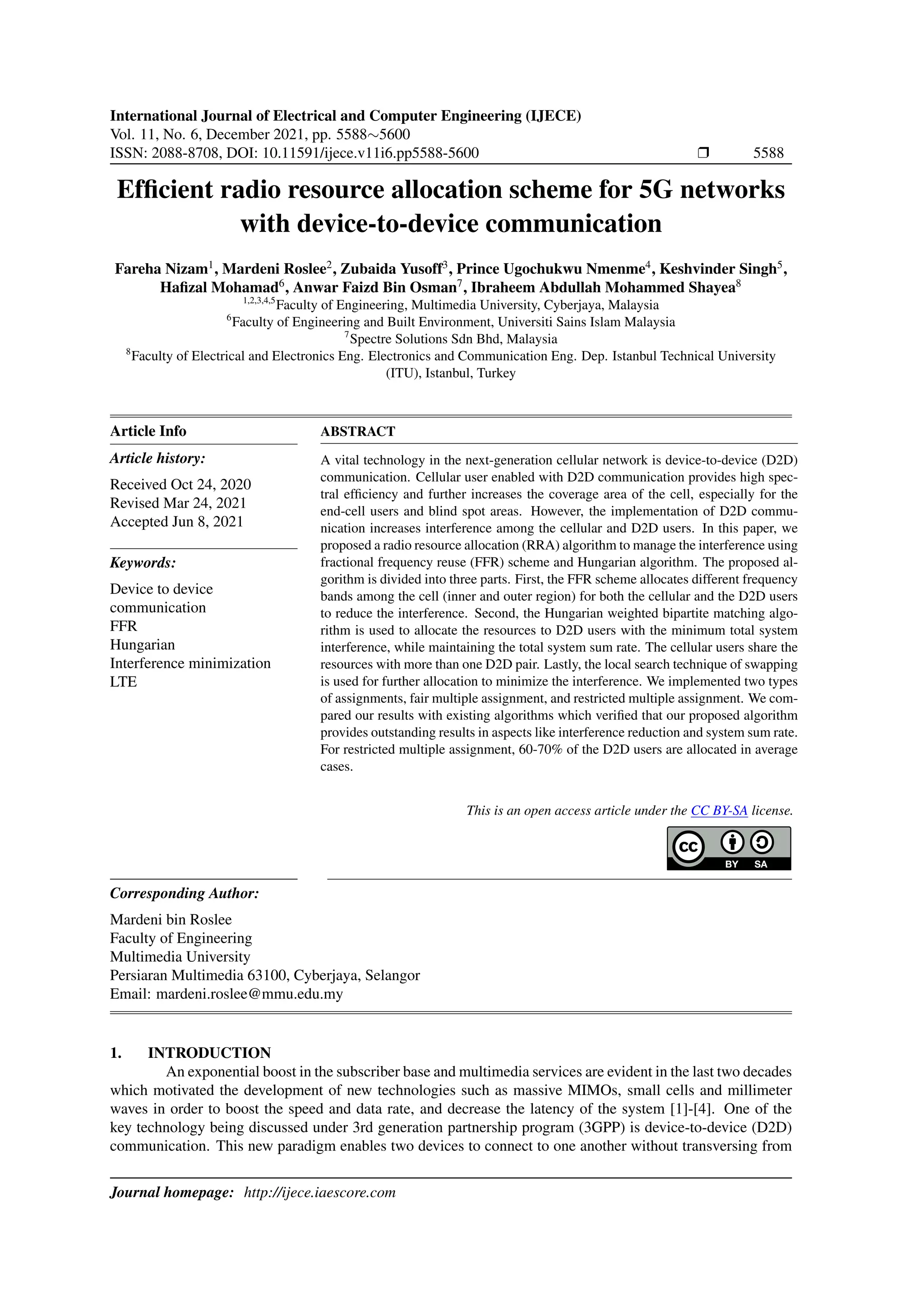 International Journal of Electrical and Computer Engineering (IJECE)
Vol. 11, No. 6, December 2021, pp. 5588∼5600
ISSN: 2088-8708, DOI: 10.11591/ijece.v11i6.pp5588-5600 r 5588
Efficient radio resource allocation scheme for 5G networks
with device-to-device communication
Fareha Nizam1
, Mardeni Roslee2
, Zubaida Yusoff3
, Prince Ugochukwu Nmenme4
, Keshvinder Singh5
,
Hafizal Mohamad6
, Anwar Faizd Bin Osman7
, Ibraheem Abdullah Mohammed Shayea8
1,2,3,4,5
Faculty of Engineering, Multimedia University, Cyberjaya, Malaysia
6
Faculty of Engineering and Built Environment, Universiti Sains Islam Malaysia
7
Spectre Solutions Sdn Bhd, Malaysia
8
Faculty of Electrical and Electronics Eng. Electronics and Communication Eng. Dep. Istanbul Technical University
(ITU), Istanbul, Turkey
Article Info
Article history:
Received Oct 24, 2020
Revised Mar 24, 2021
Accepted Jun 8, 2021
Keywords:
Device to device
communication
FFR
Hungarian
Interference minimization
LTE
ABSTRACT
A vital technology in the next-generation cellular network is device-to-device (D2D)
communication. Cellular user enabled with D2D communication provides high spec-
tral efficiency and further increases the coverage area of the cell, especially for the
end-cell users and blind spot areas. However, the implementation of D2D commu-
nication increases interference among the cellular and D2D users. In this paper, we
proposed a radio resource allocation (RRA) algorithm to manage the interference using
fractional frequency reuse (FFR) scheme and Hungarian algorithm. The proposed al-
gorithm is divided into three parts. First, the FFR scheme allocates different frequency
bands among the cell (inner and outer region) for both the cellular and the D2D users
to reduce the interference. Second, the Hungarian weighted bipartite matching algo-
rithm is used to allocate the resources to D2D users with the minimum total system
interference, while maintaining the total system sum rate. The cellular users share the
resources with more than one D2D pair. Lastly, the local search technique of swapping
is used for further allocation to minimize the interference. We implemented two types
of assignments, fair multiple assignment, and restricted multiple assignment. We com-
pared our results with existing algorithms which verified that our proposed algorithm
provides outstanding results in aspects like interference reduction and system sum rate.
For restricted multiple assignment, 60-70% of the D2D users are allocated in average
cases.
This is an open access article under the CC BY-SA license.
Corresponding Author:
Mardeni bin Roslee
Faculty of Engineering
Multimedia University
Persiaran Multimedia 63100, Cyberjaya, Selangor
Email: mardeni.roslee@mmu.edu.my
1. INTRODUCTION
An exponential boost in the subscriber base and multimedia services are evident in the last two decades
which motivated the development of new technologies such as massive MIMOs, small cells and millimeter
waves in order to boost the speed and data rate, and decrease the latency of the system [1]-[4]. One of the
key technology being discussed under 3rd generation partnership program (3GPP) is device-to-device (D2D)
communication. This new paradigm enables two devices to connect to one another without transversing from
Journal homepage: http://ijece.iaescore.com
 